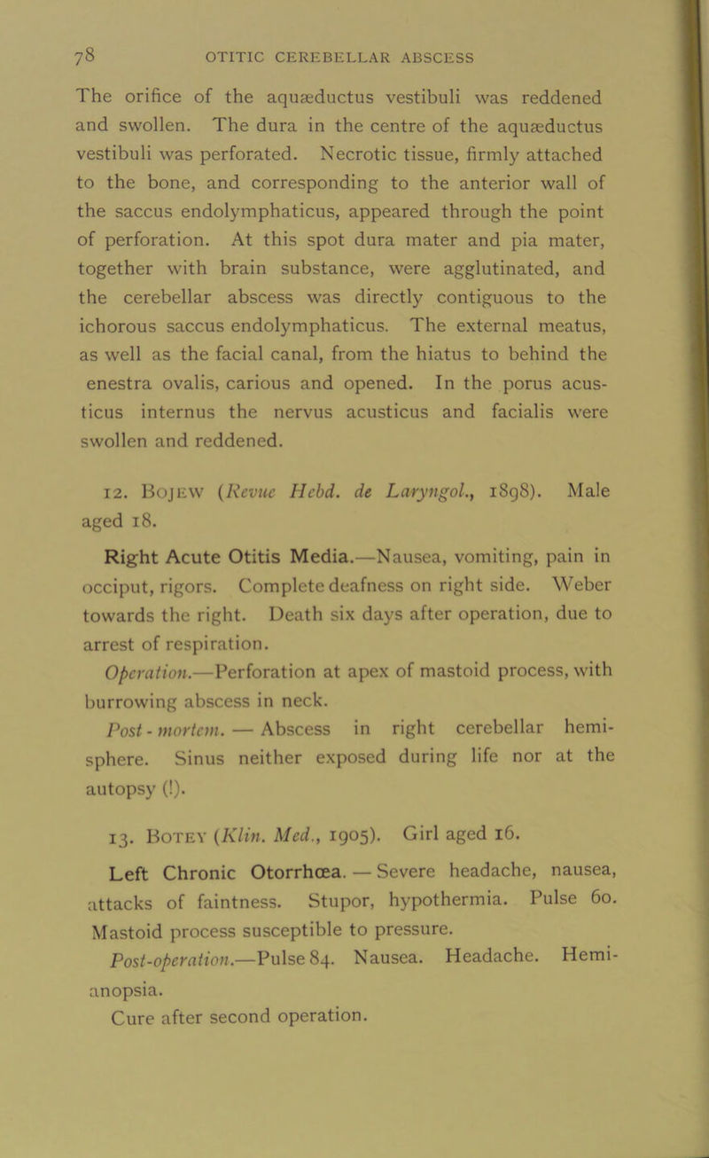 The orifice of the aquseductus vestibuli was reddened and swollen. The dura in the centre of the aquaeductus vestibuli was perforated. Necrotic tissue, firmly attached to the bone, and corresponding to the anterior wall of the saccus endolymphaticus, appeared through the point of perforation. At this spot dura mater and pia mater, together with brain substance, were agglutinated, and the cerebellar abscess was directly contiguous to the ichorous saccus endolymphaticus. The external meatus, as well as the facial canal, from the hiatus to behind the enestra ovalis, carious and opened. In the porus acus- ticus internus the nervus acusticus and facialis were swollen and reddened. 12. Bojew (Revue Hebd. de Laryngol., 1898). Male aged 18. Right Acute Otitis Media.—Nausea, vomiting, pain in occiput, rigors. Complete deafness on right side. Weber towards the right. Death six days after operation, due to arrest of respiration. Operation.—Perforation at apex of mastoid process, with burrowing abscess in neck. Post - mortem. — Abscess in right cerebellar hemi- sphere. Sinus neither exposed during life nor at the autopsy (!). 13. Botey (Klin. Med., 1905). Girl aged 16. Left Chronic Otorrhcea. — Severe headache, nausea, attacks of faintness. Stupor, hypothermia. Pulse 60. Mastoid process susceptible to pressure. Post-operation.—Pulse 84. Nausea. Headache. Hemi- anopsia. Cure after second operation.