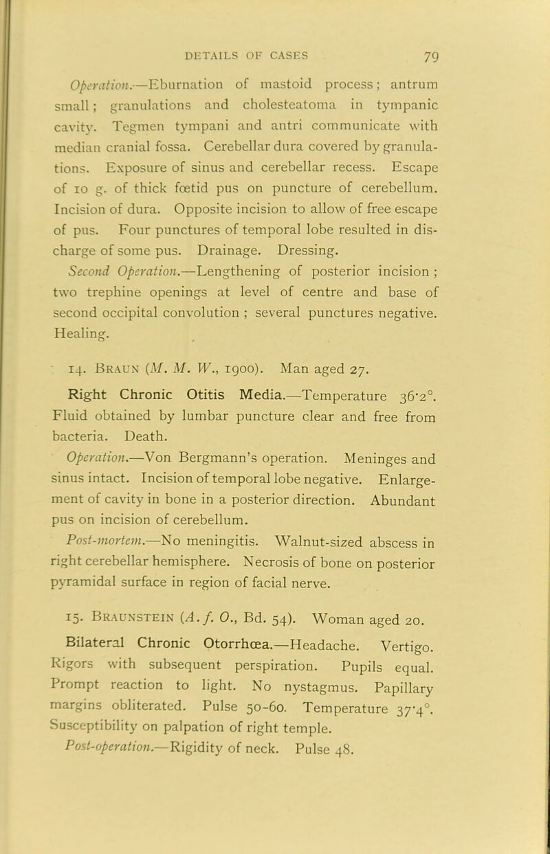 Operation.—Eburnation of mastoid process; antrum small; granulations and cholesteatoma in tympanic cavity. Tegmen tympani and antri communicate with median cranial fossa. Cerebellar dura covered by granula- tions. Exposure of sinus and cerebellar recess. Escape of io g. of thick feetid pus on puncture of cerebellum. Incision of dura. Opposite incision to allow of free escape of pus. Four punctures of temporal lobe resulted in dis- charge of some pus. Drainage. Dressing. Second Operation.—Lengthening of posterior incision ; two trephine openings at level of centre and base of second occipital convolution ; several punctures negative. Healing. 14. Braun (M. M. W., 1900). Man aged 27. Right Chronic Otitis Media.—Temperature 36’2°. Fluid obtained by lumbar puncture clear and free from bacteria. Death. Operation.—Von Bergmann’s operation. Meninges and sinus intact. Incision of temporal lobe negative. Enlarge- ment of cavity in bone in a posterior direction. Abundant pus on incision of cerebellum. Post-mortem.—No meningitis. Walnut-sized abscess in right cerebellar hemisphere. Necrosis of bone on posterior pyramidal surface in region of facial nerve. 15. Braunstein (A.j'. 0., Bd. 54). Woman aged 20. Bilateral Chronic Otorrhcea.—Headache. Vertigo. Rigors with subsequent perspiration. Pupils equal. Prompt reaction to light. No nystagmus. Papillary margins obliterated. Pulse 50-60. Temperature 37-4°. Susceptibility on palpation of right temple. Post-operation.—Rigidity of neck. Pulse 48.