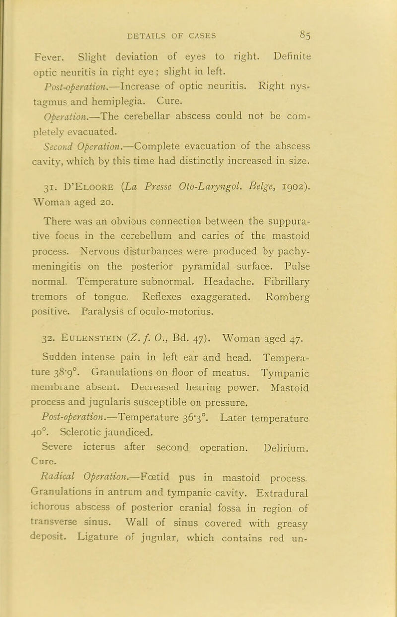 Fever. Slight deviation of eyes to right. Definite optic neuritis in right eye; slight in left. Post-operation.—Increase of optic neuritis. Right nys- tagmus and hemiplegia. Cure. Operation.—The cerebellar abscess could not be com- pletely evacuated. Second Operation.—Complete evacuation of the abscess cavity, which by this time had distinctly increased in size. 31. D’Eloore (La Presse Oto-Laryngol. Beige, 1902). Woman aged 20. There was an obvious connection between the suppura- tive focus in the cerebellum and caries of the mastoid process. Nervous disturbances were produced by pachy- meningitis on the posterior pyramidal surface. Pulse normal. Temperature subnormal. Headache. Fibrillary tremors of tongue. Reflexes exaggerated. Romberg positive. Paralysis of oculo-motorius. 32. Eulenstein {Z.f. 0., Bd. 47). Woman aged 47. Sudden intense pain in left ear and head. Tempera- ture 38*9°. Granulations on floor of meatus. Tympanic membrane absent. Decreased hearing power. Mastoid process and jugularis susceptible on pressure. Post-operation.—Temperature 36‘3°. Later temperature 40°. Sclerotic jaundiced. Severe icterus after second operation. Delirium. Cure. Radical Operation.—Foetid pus in mastoid process. Granulations in antrum and tympanic cavity. Extradural ichorous abscess of posterior cranial fossa in region of transverse sinus. Wall of sinus covered with greasy deposit. Ligature of jugular, which contains red un-