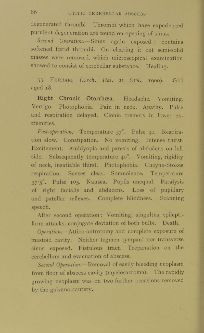 degenerated thrombi. T. hrombi which have experienced purulent degeneration are found on opening of sinus. Second Operation.—Sinus again exposed ; contains softened foetid thrombi. On clearing it out semi-solid masses were removed, which microscopical examination showed to consist of cerebellar substance. Healing. 33. Ferrari (Arch. Ital. di Otol., 1900). Girl aged 18. Right Chronic Otorrhcea. — Headache. Vomiting. Vertigo. Photophobia. Pain in neck. Apathy. Pulse and respiration delayed. Clonic tremors in lower ex- tremities. Post-operation.—Temperature 370. Pulse 90. Respira- tion slow. Constipation. No vomiting. Intense thirst. Excitement. Amblyopia and paresis of abducens on left side. Subsequently temperature 40°. Vomiting, rigidity of neck, insatiable thirst. Photophobia. Cheyne-Stokes respiration. Senses clear. Somnolence. Temperature 37'5°. Pulse 105. Nausea. Pupils unequal. Paralysis of right facialis and abducens. Loss of pupillary and patellar reflexes. Complete blindness. Scanning speech. After second operation : Vomiting, singultus, epilepti- form attacks, conjugate deviation of both bulbi. Death. Operation.—Attico-antrotomy and complete exposure of mastoid cavity. Neither tegmen tympani nor transverse sinus exposed. Fistulous tract. Trepanation on the cerebellum and evacuation of abscess. Second Operation.—Removal of easily bleeding neoplasm from floor of abscess cavity (myelosarcoma). The rapidly growing neoplasm was on two further occasions removed by the galvano-cautery.