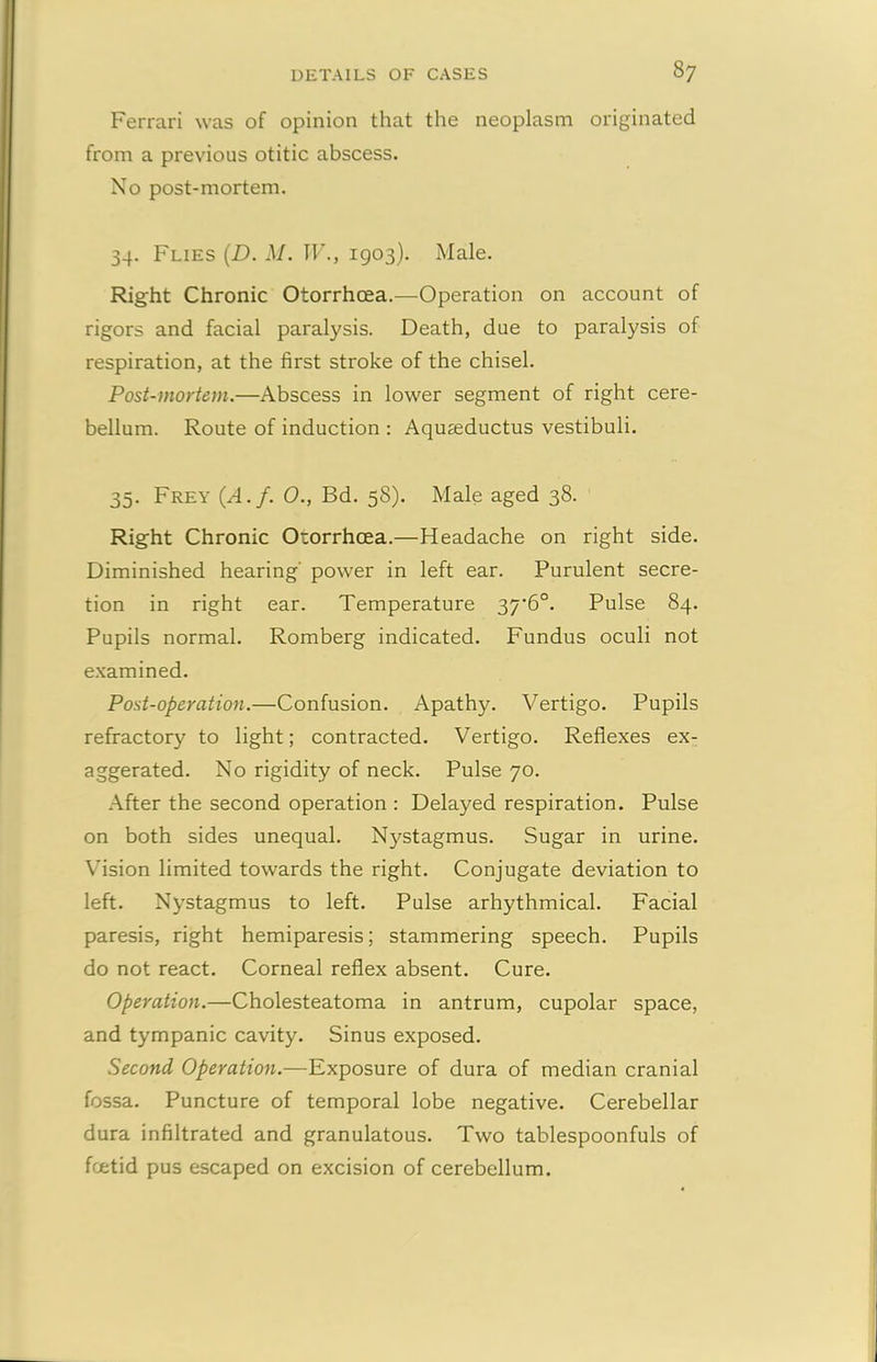 Ferrari was of opinion that the neoplasm originated from a previous otitic abscess. No post-mortem. 34. Flies (D. M. IF., 1903). Male. Right Chronic Otorrhcea.—Operation on account of rigors and facial paralysis. Death, due to paralysis of respiration, at the first stroke of the chisel. Post-mortem.—Abscess in lower segment of right cere- bellum. Route of induction : Aquseductus vestibuli. 35. Frey (.A.f. 0., Bd. 58). Male aged 38. Right Chronic Otorrhcea.—Headache on right side. Diminished hearing' power in left ear. Purulent secre- tion in right ear. Temperature 37'6°. Pulse 84. Pupils normal. Romberg indicated. Fundus oculi not examined. Post-operation.—Confusion. Apathy. Vertigo. Pupils refractory to light; contracted. Vertigo. Reflexes ex- aggerated. No rigidity of neck. Pulse 70. After the second operation : Delayed respiration. Pulse on both sides unequal. Nystagmus. Sugar in urine. Vision limited towards the right. Conjugate deviation to left. Nystagmus to left. Pulse arhythmical. Facial paresis, right hemiparesis; stammering speech. Pupils do not react. Corneal reflex absent. Cure. Operation.—Cholesteatoma in antrum, cupolar space, and tympanic cavity. Sinus exposed. Second Operation.—Exposure of dura of median cranial fossa. Puncture of temporal lobe negative. Cerebellar dura infiltrated and granulatous. Two tablespoonfuls of foetid pus escaped on excision of cerebellum.