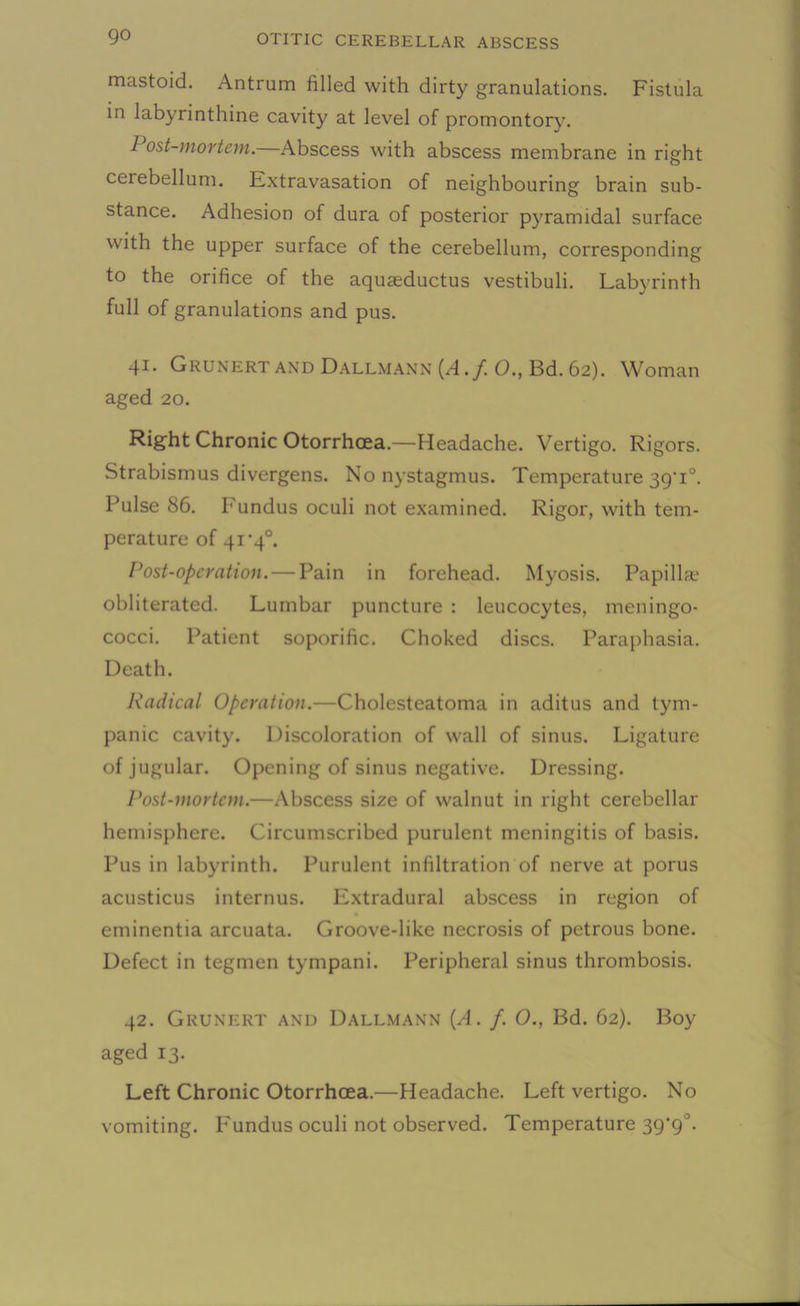 mastoid. Antrum filled with dirty granulations. Fistula in labyrinthine cavity at level of promontory. I ost-mortem.—Abscess with abscess membrane in right cerebellum. Extravasation of neighbouring brain sub- stance. Adhesion of dura of posterior pyramidal surface with the upper surface of the cerebellum, corresponding to the orifice of the aquasductus vestibuli. Labyrinth full of granulations and pus. 41. Grunert and Dallmann {A.f 0., Bd. 62). Woman aged 20. Right Chronic Otorrhcea.—Headache. Vertigo. Rigors. Strabismus divergens. No nystagmus. Temperature 39’i°. Pulse 86. Fundus oculi not examined. Rigor, with tem- perature of 41'40. Post-operation.— Pain in forehead. Myosis. Papillae obliterated. Lumbar puncture : leucocytes, meningo- cocci. Patient soporific. Choked discs. Paraphasia. Death. Radical Operation.—Cholesteatoma in aditus and tym- panic cavity. Discoloration of wall of sinus. Ligature of jugular. Opening of sinus negative. Dressing. Post-mortem.—Abscess size of walnut in right cerebellar hemisphere. Circumscribed purulent meningitis of basis. Pus in labyrinth. Purulent infiltration of nerve at porus acusticus internus. Extradural abscess in region of eminentia arcuata. Groove-like necrosis of petrous bone. Defect in tegmen tympani. Peripheral sinus thrombosis. 42. Grunert and Dallmann [A. f. 0., Bd. 62). Boy aged 13. Left Chronic Otorrhcea.—Headache. Left vertigo. No vomiting. P'undus oculi not observed. Temperature 39'9°.