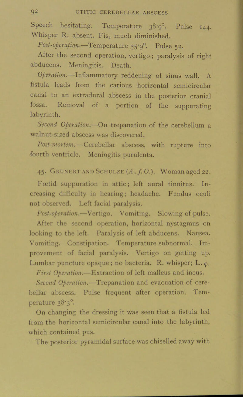 Speech hesitating. Temperature 38'9°. Pulse 144. Whisper R. absent. Fis4 much diminished. Post-operation.—Temperature 35*9°. Pulse 52. After the second operation, vertigo; paralysis of right abducens. Meningitis. Death. Operation.—Inflammatory reddening of sinus wall. A fistula leads from the carious horizontal semicircular canal to an extradural abscess in the posterior cranial fossa. Removal of a portion of the suppurating labyrinth. Second Operation.—On trepanation of the cerebellum a walnut-sized abscess was discovered. Post-mortem.—Cerebellar abscess, with rupture into fourth ventricle. Meningitis purulenta. 45. Grunert and Schulze (A. f. 0.). Woman aged 22. Foetid suppuration in attic; left aural tinnitus. In- creasing difficulty in hearing; headache. Fundus oculi not observed. Left facial paralysis. Post-operation.—Vertigo. Vomiting. Slowing of pulse. After the second operation, horizontal nystagmus on looking to the left. Paralysis of left abducens. Nausea. Vomiting. Constipation. Temperature subnormal. Im- provement of facial paralysis. Vertigo on getting up. Lumbar puncture opaque ; no bacteria. R. whisper; L. (j,. First Operation.—Extraction of left malleus and incus. Second Operation.—Trepanation and evacuation of cere- bellar abscess. Pulse frequent after operation. Tem- perature 38‘3°. On changing the dressing it was seen that a fistula led from the horizontal semicircular canal into the labyrinth, which contained pus. The posterior pyramidal surface was chiselled away with