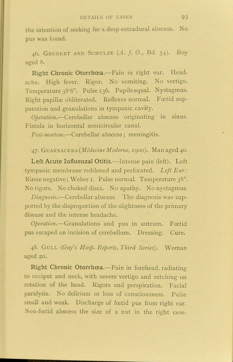 the intention of seeking for a deep extradural abscess. No pus was found. 46. Grunert and Schulze (A. /. 0., Bd 54). Boy aged 8. Right Chronic Otorrhcea.—Pain in right ear. Head- ache. High fever. Rigor. No vomiting. No vertigo. Temperature 38-6°. Pulse 136. Pupils equal. Nystagmus. Right papillae obliterated. Reflexes normal. Foetid sup- puration and granulations in tympanic cavity. Operation.—Cerebellar abscess originating in sinus. Fistula in horizontal semicircular canal. Post-mortem.—Cerebellar abscess ; meningitis. 47. Guarnacera (Medecine Moderne, 1900). Man aged 40. Left Acute Influenzal Otitis.—Intense pain (left). Left tympanic membrane reddened and perforated. Left Ear: Rinne negative; Weber 1. Pulse normal. Temperature 38°. No rigors. No choked discs. No apathy. No nystagmus. Diagnosis.—Cerebellar abscess. The diagnosis was sup- ported by the disproportion of the slightness of the primary disease and the intense headache. Operation.—Granulations and pus in antrum. Fcetid pus escaped on incision of cerebellum. Dressing. Cure. 48. Gull (Guy’s Hosp. Reports, Third Series). Woman aged 20. Right Chronic Otorrhcea.—Pain in forehead, radiating to occiput and neck, with severe vertigo and retching on rotation of the head. Rigors and perspiration. Facial paralysis. No delirium or loss of consciousness. Pulse small and weak. Discharge of fcetid pus from right ear. Non-fcetid abscess the size of a nut in the right cere-