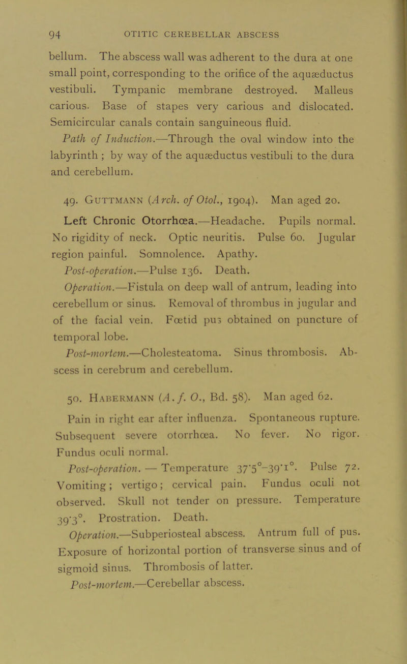 bellum. The abscess wall was adherent to the dura at one small point, corresponding to the orifice of the aquaeductus vestibuli. Tympanic membrane destroyed. Malleus carious. Base of stapes very carious and dislocated. Semicircular canals contain sanguineous fluid. Path of Induction.—Through the oval window into the labyrinth ; by way of the aquaeductus vestibuli to the dura and cerebellum. 49. Guttmann (Arch, of Otol., 1904). Man aged 20. Left Chronic Otorrhcea.—Headache. Pupils normal. No rigidity of neck. Optic neuritis. Pulse 60. Jugular region painful. Somnolence. Apathy. Post-operation.—Pulse 136. Death. Operation.—Fistula on deep wall of antrum, leading into cerebellum or sinus. Removal of thrombus in jugular and of the facial vein. Fcetid pu3 obtained on puncture of temporal lobe. Post-mortem.—Cholesteatoma. Sinus thrombosis. Ab- scess in cerebrum and cerebellum. 50. Habermann (A.f. O., Bd. 58). Man aged 62. Pain in right ear after influenza. Spontaneous rupture. Subsequent severe otorrhcea. No fever. No rigor. Fundus oculi normal. Post-operation. — Temperature 37'50-39-I°- Pulse 72- Vomiting; vertigo; cervical pain. Fundus oculi not observed. Skull not tender on pressure. Temperature 39-3°. Prostration. Death. Operation.—Subperiosteal abscess. Antrum full of pus. Exposure of horizontal portion of transverse sinus and of sigmoid sinus. Thrombosis of latter. Post-mortem.—Cerebellar abscess.