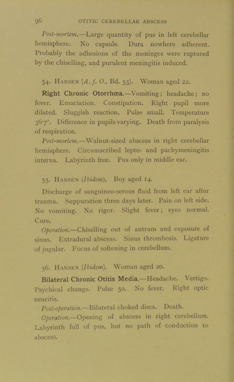 Post-mortem.—Large quantity of pus in left cerebellar hemisphere. No capsule. Dura nowhere adherent. Probably the adhesions of the meninges were ruptured by the chiselling, and purulent meningitis induced. 54. Hansen (A.f. O., Bd. 53). Woman aged 22. Right Chronic Otorrhcea.—Vomiting ; headache; no fever. Emaciation. Constipation. Right pupil more dilated. Sluggish reaction. Pulse small. Temperature 36'7°. Difference in pupils varying. Death from paralysis of respiration. Post-mortem.—Walnut-sized abscess in right cerebellar hemisphere. Circumscribed lepto- and pachymeningitis interna. Labyrinth free. Pus only in middle ear. 55. Hansen (Ibidem). Boy aged 14. Discharge of sanguineo-serous lluid from left ear after trauma. Suppuration three days later. Pain on left side. No vomiting. No rigor. Slight fever; eyes normal. Cure. Operation.—Chiselling out of antrum and exposure of sinus. Extradural abscess. Sinus thrombosis. Ligature of jugular. Focus of softening in cerebellum. 56. Hansen (Ibidem). Woman aged 20. Bilateral Chronic Otitis Media.—Headache. Vertigo. Psychical change. Pulse 50. No fever. Right optic neuritis. Post-operation.—Bilateral choked discs. Death. Operation.—Opening of abscess in right cerebellum. Labyrinth full of pus, but no path of conduction to abscess.