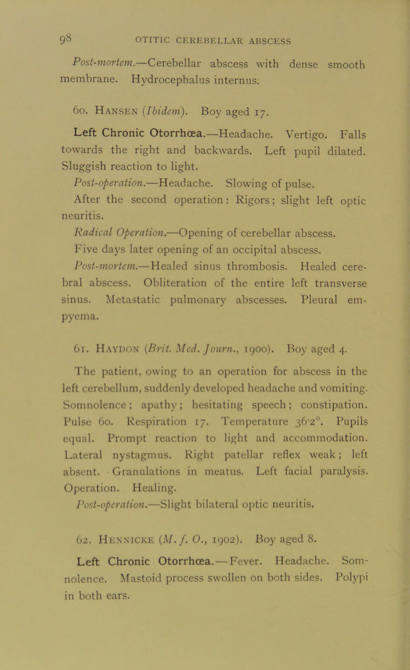 Post-mortem.—Cerebellar abscess with dense smooth membrane. Hydrocephalus internus. 60. Hansen (Ibidem). Boy aged 17. Left Chronic Otorrhoea.—Headache. Vertigo. Falls towards the right and backwards. Left pupil dilated. Sluggish reaction to light. Post-operation.—Headache. Slowing of pulse. After the second operation: Rigors; slight left optic neuritis. Radical Operation.—Opening of cerebellar abscess. Five days later opening of an occipital abscess. Post-mortem.— Healed sinus thrombosis. Healed cere- bral abscess. Obliteration of the entire left transverse sinus. Metastatic pulmonary abscesses. Pleural em- pyema. 61. Haydon (Brit. Med. Journ., 1900). Boy aged 4. The patient, owing to an operation for abscess in the left cerebellum, suddenly developed headache and vomiting. Somnolence; apathy; hesitating speech; constipation. Pulse 60. Respiration 17. Temperature ^(r2°. Pupils equal. Prompt reaction to light and accommodation. Lateral nystagmus. Right patellar reflex weak; left absent. Granulations in meatus. Left facial paralysis. Operation. Healing. Post-operation.—Slight bilateral optic neuritis. 62. Hennicke (M.f. O., 1902). Boy aged 8. Left Chronic Otorrhoea. — Fever. Headache. Som- nolence. Mastoid process swollen on both sides. Polypi in both ears.