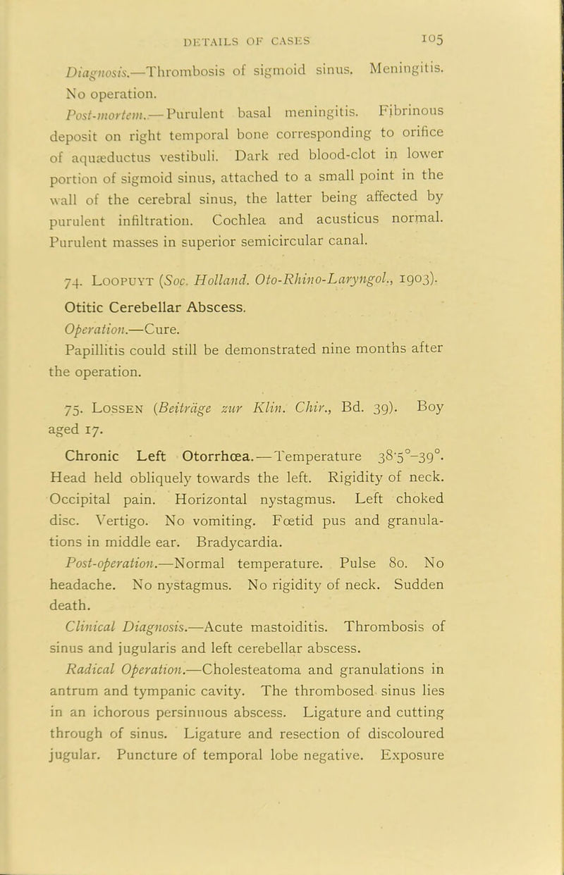 Diagnosis.—Thrombosis of sigmoid sinus. Meningitis. No operation. Post-mortem. — Purulent basal meningitis. Fibrinous deposit on right temporal bone corresponding to orifice of aqueeductus vestibuli. Dark red blood-clot in lower portion of sigmoid sinus, attached to a small point in the wall of the cerebral sinus, the latter being affected by purulent infiltration. Cochlea and acusticus normal. Purulent masses in superior semicircular canal. 74. Loopuyt (Soc. Holland. Oto-Rhino-Laryngol., 1903). Otitic Cerebellar Abscess. Operation.—Cure. Papillitis could still be demonstrated nine months after the operation. 75. Lossen (Beitrdge zur Klin. Chir., Bd. 39). Boy aged 17. Chronic Left Otorrhoea. — Temperature 38-5°-39°. Head held obliquely towards the left. Rigidity of neck. Occipital pain. Horizontal nystagmus. Left choked disc. Vertigo. No vomiting. Foetid pus and granula- tions in middle ear. Bradycardia. Post-operation.—Normal temperature. Pulse 80. No headache. No nystagmus. No rigidity of neck. Sudden death. Clinical Diagnosis.—Acute mastoiditis. Thrombosis of sinus and jugularis and left cerebellar abscess. Radical Operation.—Cholesteatoma and granulations in antrum and tympanic cavity. The thrombosed sinus lies in an ichorous persinnous abscess. Ligature and cutting through of sinus. Ligature and resection of discoloured jugular. Puncture of temporal lobe negative. Exposure