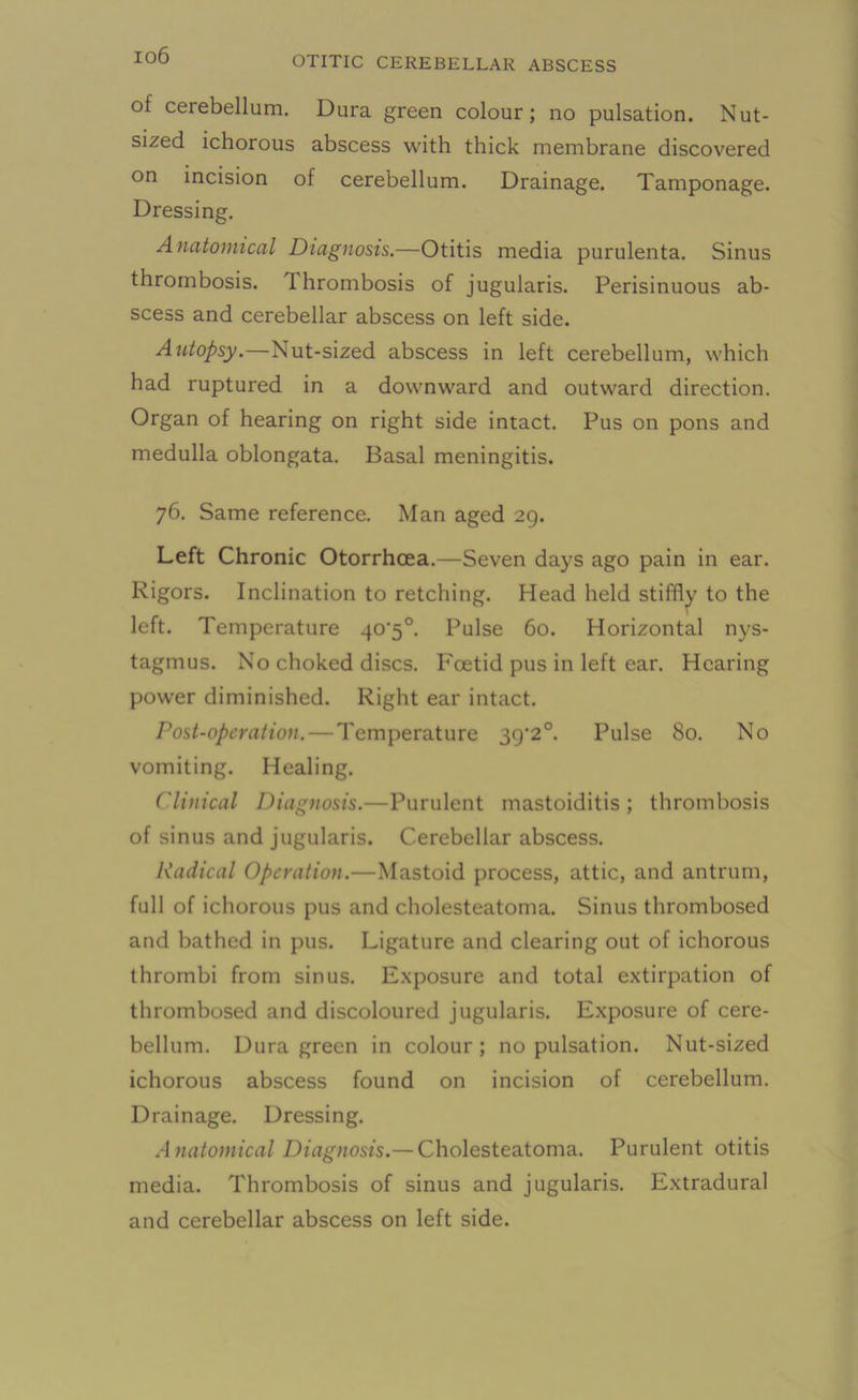 io6 of cerebellum. Dura green colour; no pulsation. Nut- sized ichorous abscess with thick membrane discovered on incision of cerebellum. Drainage. Tamponage. Dressing. Anatomical Diagnosis.—Otitis media purulenta. Sinus thrombosis, thrombosis of jugularis. Perisinuous ab- scess and cerebellar abscess on left side. Autopsy.—Nut-sized abscess in left cerebellum, which had ruptured in a downward and outward direction. Organ of hearing on right side intact. Pus on pons and medulla oblongata. Basal meningitis. 76. Same reference. Man aged 29. Left Chronic Otorrhcea.—Seven days ago pain in ear. Rigors. Inclination to retching. Head held stiffly to the left. Temperature 40'5°. Pulse 60. Horizontal nys- tagmus. No choked discs. Foetid pus in left ear. Hearing power diminished. Right ear intact. Post-operation. — Temperature 39‘2°. Pulse 80. No vomiting. Healing. Clinical Diagnosis.—Purulent mastoiditis; thrombosis of sinus and jugularis. Cerebellar abscess. Radical Operation.—Mastoid process, attic, and antrum, full of ichorous pus and cholesteatoma. Sinus thrombosed and bathed in pus. Ligature and clearing out of ichorous thrombi from sinus. Exposure and total extirpation of thrombosed and discoloured jugularis. Exposure of cere- bellum. Dura green in colour; no pulsation. Nut-sized ichorous abscess found on incision of cerebellum. Drainage. Dressing. A natomical Diagnosis.— Cholesteatoma. Purulent otitis media. Thrombosis of sinus and jugularis. Extradural and cerebellar abscess on left side.