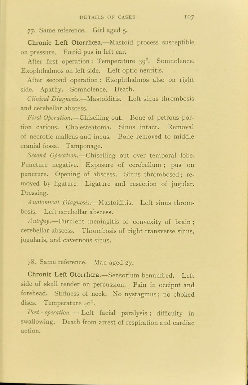 77. Same reference. Girl aged 5. Chronic Left Otorrhcea.—Mastoid process susceptible on pressure. Foetid pus in left ear. After first operation : Temperature 39°. Somnolence. Exophthalmos on left side. Left optic neuritis. After second operation: Exophthalmos also on right side. Apathy. Somnolence. Death. Clinical Diagnosis.—Mastoiditis. Left sinus thrombosis and cerebellar abscess. First Operation.—Chiselling out. Bone of petrous por- tion carious. Cholesteatoma. Sinus intact. Removal of necrotic malleus and incus. Bone removed to middle cranial fossa. Tamponage. Second Operation.—Chiselling out over temporal lobe. Puncture negative. Exposure of cerebellum ; pus on puncture. Opening of abscess. Sinus thrombosed; re- moved by ligature. Ligature and resection of jugular. Dressing. Anatomical Diagnosis.—Mastoiditis. Left sinus throm- bosis. Left cerebellar abscess. Autopsy.—Purulent meningitis of convexity of brain ; cerebellar abscess. Thrombosis of right transverse sinus, jugularis, and cavernous sinus. 78. Same reference. Man aged 27. Chronic Left Otorrhcea.—Sensorium benumbed. Left side of skull tender on percussion. Pain in occiput and forehead. Stiffness of neck. No nystagmus; no choked discs. Temperature 40°. Post - operation. — Left facial paralysis; difficulty in swallowing. Death from arrest of respiration and cardiac action.