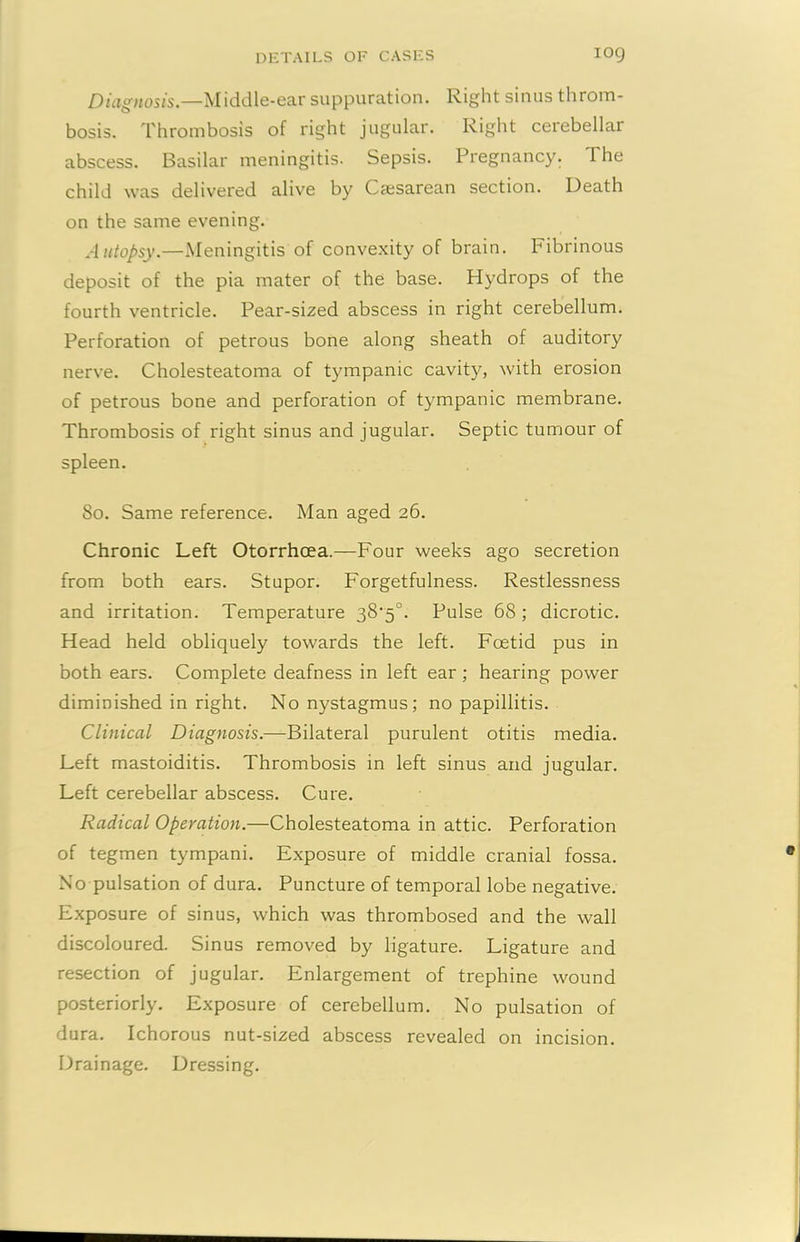 Diagnosis.—Middle-ear suppuration. Right sinus throm- bosis. Thrombosis of right jugular. Right cerebellar abscess. Basilar meningitis. Sepsis. Pregnancy. 1 he child was delivered alive by Caesarean section. Death on the same evening. Autopsy.—Meningitis of convexity of brain. Fibrinous deposit of the pia mater of the base. Hydrops of the fourth ventricle. Pear-sized abscess in right cerebellum. Perforation of petrous bone along sheath of auditory nerve. Cholesteatoma of tympanic cavity, with erosion of petrous bone and perforation of tympanic membrane. Thrombosis of right sinus and jugular. Septic tumour of spleen. 80. Same reference. Man aged 26. Chronic Left Otorrhcea.—Four weeks ago secretion from both ears. Stupor. Forgetfulness. Restlessness and irritation. Temperature 38'5°. Pulse 68; dicrotic. Head held obliquely towards the left. Foetid pus in both ears. Complete deafness in left ear ; hearing power diminished in right. No nystagmus; no papillitis. Clinical Diagnosis.—Bilateral purulent otitis media. Left mastoiditis. Thrombosis in left sinus and jugular. Left cerebellar abscess. Cure. Radical Operation.—Cholesteatoma in attic. Perforation of tegmen tympani. Exposure of middle cranial fossa. No pulsation of dura. Puncture of temporal lobe negative. Exposure of sinus, which was thrombosed and the wall discoloured. Sinus removed by ligature. Ligature and resection of jugular. Enlargement of trephine wound posteriorly. Exposure of cerebellum. No pulsation of dura. Ichorous nut-sized abscess revealed on incision. Drainage. Dressing.