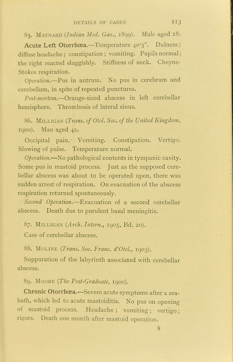 85. Maynard (Indian Med. Gaz., 1899). Male aged 18. Acute Left Otorrheea.—Temperature 40’5°. Dulness ; diffuse headache ; constipation ; vomiting. Pupils normal; the right reacted sluggishly. Stiffness of neck. Cheyne- Stokes respiration. Operation.—Pus in antrum. No pus in cerebrum and cerebellum, in spite of repeated punctures. Post-mortem.—Orange-sized abscess in left cerebellar hemisphere. Thrombosis of lateral sinus. 86. Milligan (Trans, of Otol. Soc. of the United Kingdom, 1900). Man aged 42. Occipital pain.- Vomiting. Constipation. Vertigo. Slowing of pulse. Temperature normal. Operation.—No pathological contents in tympanic cavity. Some pus in mastoid process. Just as the supposed cere- bellar abscess was about to be operated upon, there was sudden arrest of respiration. On evacuation of the abscess respiration returned spontaneously. Second Operation.—Evacuation of a second cerebellar abscess. Death due to purulent basal meningitis. 87. Milligan (Arch. Intern., 1905, Bd. 20). Case of cerebellar abscess. 88. Moline (Trans. Soc. Franc. d’Otol., 1903). Suppuration of the labyrinth associated with cerebellar abscess. 89. Moore (The Post-Graduate, 1900). Chronic Otorrheea.—Severe acute symptoms after a sea- bath, which led to acute mastoiditis. No pus on opening of mastoid process. Headache ; vomiting; vertigo; rigors. Death one month after mastoid operation. 8