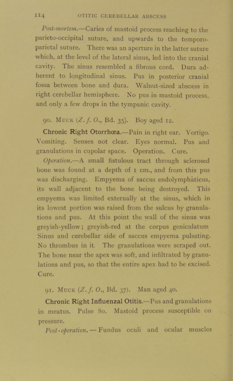 Post-mortem.—Caries of mastoid process reaching to the parieto-occipital suture, and upwards to the temporo- parietal suture. There was an aperture in the latter suture which, at the level of the lateral sinus, led into the cranial cavity. The sinus resembled a fibrous cord. Dura ad- herent to longitudinal sinus. Pus in posterior cranial fossa between bone and dura. Walnut-sized abscess in right cerebellar hemisphere. No pus in mastoid process, and only a few drops in the tympanic cavity. » 90. Muck {Z.f. 0., Bd. 35). Boy aged 12. Chronic Right Otorrhcea.—Pain in right ear. Vertigo. Vomiting. Senses not clear. Eyes normal. Pus and granulations in cupolar space. Operation. Cure. Operation.—A small fistulous tract through sclerosed bone was found at a depth of 1 cm., and from this pus was discharging. Empyema of saccus endolymphaticus, its wall adjacent to the bone being destroyed. This empyema was limited externally at the sinus, which in its lowest portion was raised from the sulcus by granula- tions and pus. At this point the wall of the sinus was greyish-yellow; greyish-red at the corpus geniculatum Sinus and cerebellar side of saccus empyema pulsating. No thrombus in it. The granulations were scraped out. The bone near the apex was soft, and infiltrated by granu- lations and pus, so that the entire apex had to be excised. Cure. 91. Muck {Z.f. 0., Bd. 37). Man aged 40. Chronic Right Influenzal Otitis.—Pus and granulations in meatus. Pulse 80. Mastoid process susceptible on pressure. Post-operation. — Fundus oculi and ocular muscles