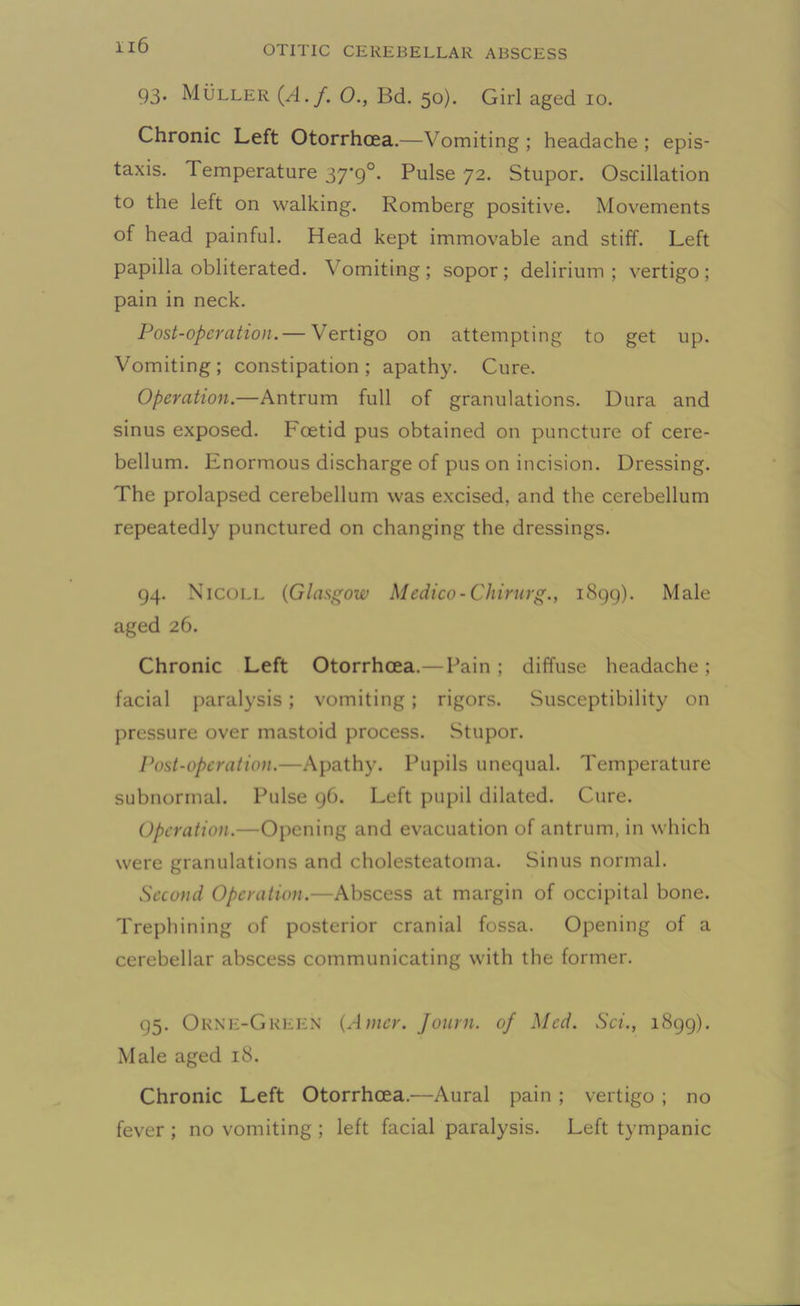 93. Muller (A. f. O., Bd. 50). Girl aged 10. Chronic Left Otorrhcea.—Vomiting ; headache ; epis- taxis. Temperature 37'9°. Pulse 72. Stupor. Oscillation to the left on walking. Romberg positive. Movements of head painful. Head kept immovable and stiff. Left papilla obliterated. Vomiting; sopor; delirium; vertigo; pain in neck. Post-operation.— Vertigo on attempting to get up. Vomiting; constipation; apathy. Cure. Operation.—Antrum full of granulations. Dura and sinus exposed. Foetid pus obtained on puncture of cere- bellum. Enormous discharge of pus on incision. Dressing. The prolapsed cerebellum was excised, and the cerebellum repeatedly punctured on changing the dressings. 94. Nicole (Glasgow Medico-Chirurg., 1899). Male aged 26. Chronic Left Otorrhcea.—Pain ; diffuse headache ; facial paralysis; vomiting ; rigors. Susceptibility on pressure over mastoid process. Stupor. Post-operation.—Apathy. Pupils unequal. Temperature subnormal. Pulse 96. Left pupil dilated. Cure. Operation.—Opening and evacuation of antrum, in which were granulations and cholesteatoma. Sinus normal. Second Operation.—Abscess at margin of occipital bone. Trephining of posterior cranial fossa. Opening of a cerebellar abscess communicating with the former. 95. Orne-Green (Amer. Jonrn. of Med. Set., 1899). Male aged 18. Chronic Left Otorrhcea.—Aural pain ; vertigo ; no fever ; no vomiting ; left facial paralysis. Left tympanic