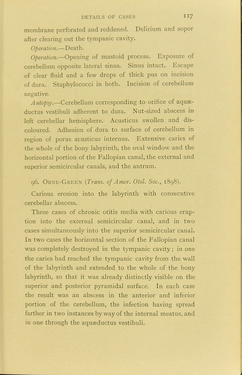 membrane perforated and reddened. Delirium and sopor after clearing out the tympanic cavity. Operation.—Death. Operation.—Opening of mastoid process. Exposure of cerebellum opposite lateral sinus. Sinus intact. Escape of clear fluid and a few drops of thick pus on incision of dura. Staphylococci in both. Incision of cerebellum negative. Autopsy— Cerebellum corresponding to orifice of aquae- ductus vestibuli adherent to dura. Nut-sized abscess in left cerebellar hemisphere. Acusticus swollen and dis- coloured. Adhesion of dura to surface of cerebellum in region of porus acusticus internus. Extensive caries of the whole of the bony labyrinth, the oval window and the horizontal portion of the Fallopian canal, the external and superior semicircular canals, and the antrum. 96. Orne-Green (Trans, of Amer. Otol. Soc., 1898). Carious erosion into the labyrinth with consecutive cerebellar abscess. Three cases of chronic otitis media with carious erup- tion into the external semicircular canal, and in two cases simultaneously into the superior semicircular canal. In two cases the horizontal section of the Fallopian canal was completely destroyed in the tympanic cavity ; in one the caries had reached the tympanic cavity from the wall of the labyrinth and extended to the whole of the bony labyrinth, so that it was already distinctly visible on the superior and posterior pyramidal surface. In each case the result was an abscess in the anterior and inferior portion of the cerebellum, the infection having spread farther in two instances by way of the internal meatus, and in one through the aquseductus vestibuli.