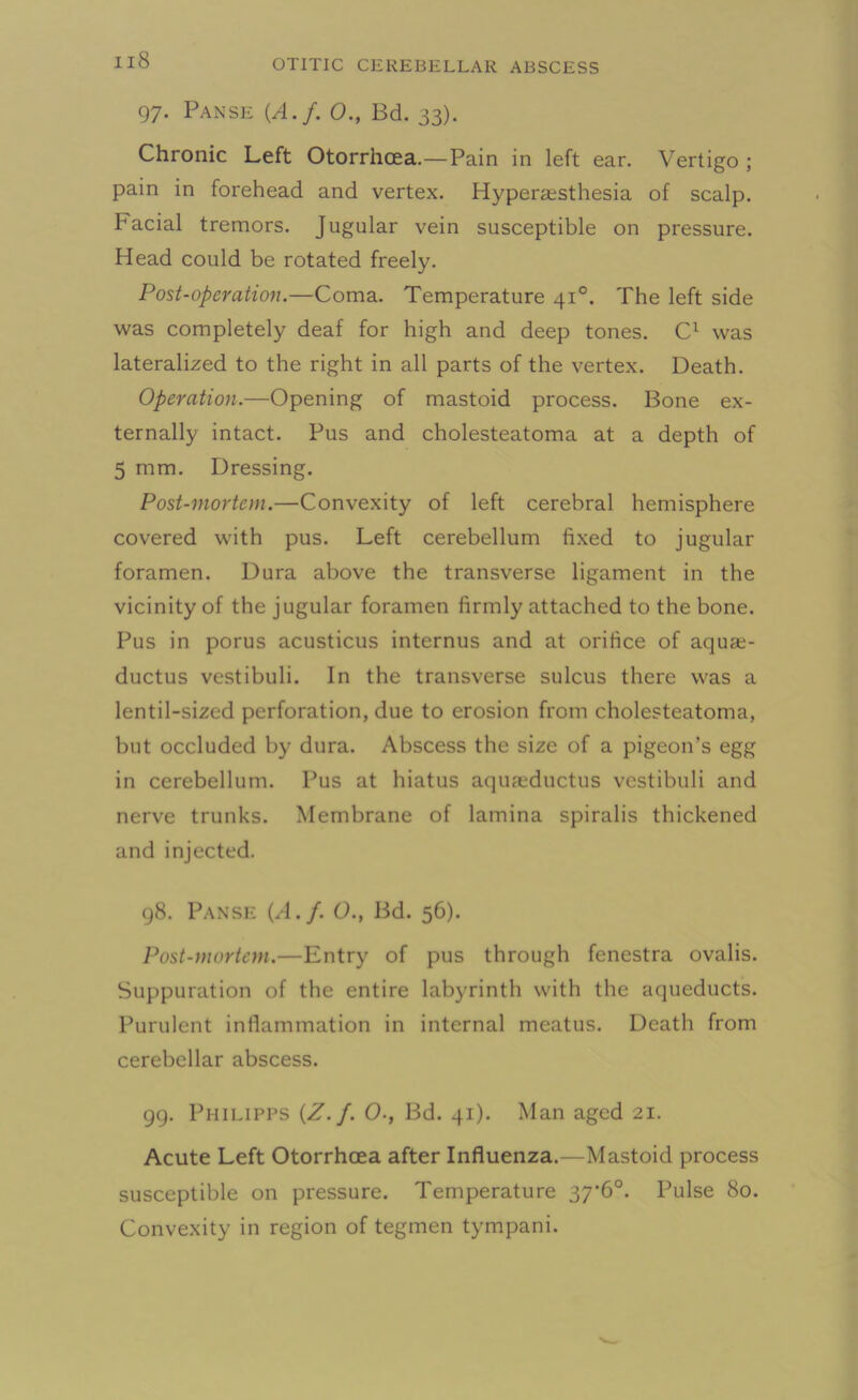 97. Panse {A.f. O., Bd. 33). Chronic Left Otorrhcea.—Pain in left ear. Vertigo ; pain in forehead and vertex. Hyperesthesia of scalp, bacial tremors. Jugular vein susceptible on pressure. Head could be rotated freely. Post-operation.—Coma. Temperature 410. The left side was completely deaf for high and deep tones. C1 was lateralized to the right in all parts of the vertex. Death. Operation.—Opening of mastoid process. Bone ex- ternally intact. Pus and cholesteatoma at a depth of 5 mm. Dressing. Post-mortem.—Convexity of left cerebral hemisphere covered with pus. Left cerebellum fixed to jugular foramen. Dura above the transverse ligament in the vicinity of the jugular foramen firmly attached to the bone. Pus in porus acusticus internus and at orifice of aquas- ductus vestibuli. In the transverse sulcus there was a lentil-sized perforation, due to erosion from cholesteatoma, but occluded by dura. Abscess the size of a pigeon’s egg in cerebellum. Pus at hiatus aqufeductus vestibuli and nerve trunks. Membrane of lamina spiralis thickened and injected. 98. Panse {A.f. O., Bd. 56). Post-mortem.—Entry of pus through fenestra ovalis. Suppuration of the entire labyrinth with the aqueducts. Purulent inflammation in internal meatus. Death from cerebellar abscess. 99. Philipps {Z.f. O., Bd. 41). Man aged 21. Acute Left Otorrhoea after Influenza.—Mastoid process susceptible on pressure. Temperature 37’6°. Pulse 80. Convexity in region of tegmen tympani.