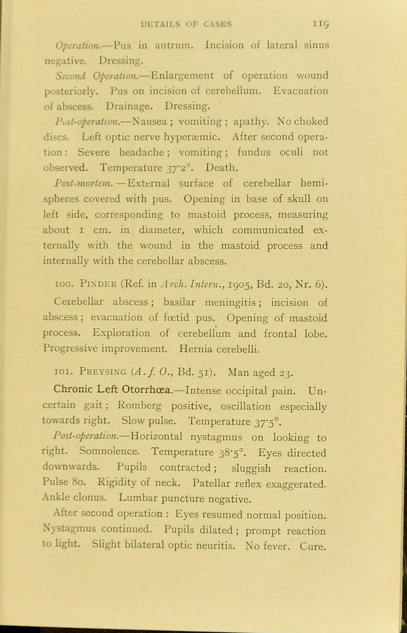 Operation.—Pus in antrum. Incision of lateral sinus negative. Dressing. Second Operation.—Enlargement of operation wound posteriorly. Pus on incision of cerebellum. Evacuation of abscess. Drainage. Dressing. Pust-operation.—Nausea; vomiting; apathy. No choked discs. Left optic nerve hyperiemic. After second opera- tion : Severe headache; vomiting; fundus oculi not observed. Temperature 37*2°. Death. Post-mortem. —External surface of cerebellar hemi- spheres covered with pus. Opening in base of skull on left side, corresponding to mastoid process, measuring about 1 cm. in diameter, which communicated ex- ternally with the wound in the mastoid process and internally with the cerebellar abscess. 100. Pixder (Ref. in Arch. Intern., 1905, Bd. 20, Nr. 6). Cerebellar abscess; basilar meningitis; incision of abscess; evacuation of foetid pus. Opening of mastoid process. Exploration of cerebellum and frontal lobe. Progressive improvement. Hernia cerebelli. 101. Preysing (A.f. 0., Bd. 51). Man aged 23. Chronic Left Otorrhcea.—Intense occipital pain. Un- certain gait; Romberg positive, oscillation especially towards right. Slow pulse. Temperature 37-5°. Post-operation.—Horizontal nystagmus on looking to right. Somnolence. Temperature 38’5°. Eyes directed downwards. Pupils contracted; sluggish reaction. Pulse 80. Rigidity of neck. Patellar reflex exaggerated. Ankle clonus. Lumbar puncture negative. After second operation : Eyes resumed normal position. Nystagmus continued. Pupils dilated ; prompt reaction to light. Slight bilateral optic neuritis. No fever. Cure.