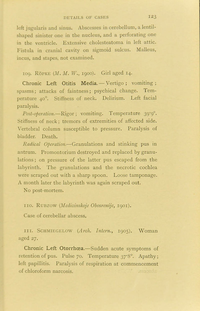 left jugularis and sinus. Abscesses in cerebellum, a lentil- shaped sinister one in the nucleus, and a perforating one in the ventricle. Extensive cholesteatoma in left attic. Fistula in cranial cavity on sigmoid sulcus. Malleus, incus, and stapes, not examined. iog. ROpke (M. M. IV., 1900). Girl aged 14. Chronic Left Otitis Media. — Vertigo; vomiting; spasms; attacks of faintness; psychical change. Tem- perature 40°. Stiffness of neck. Delirium. Left facial paralysis. Post-operation.—Rigor; vomiting. Temperature 39’9°. Stiffness of neck; tremors of extremities of affected side. Vertebral column susceptible to pressure. Paralysis of bladder. Death. Radical Operation.—Granulations and stinking pus in antrum. Promontorium destroyed and replaced by granu- lations ; on pressure of the latter pus escaped from the labyrinth. The granulations and the necrotic cochlea were scraped out with a sharp spoon. Loose tamponage. A month later the labyrinth was again scraped out. No post-mortem. no. Rubzow (Medizinskoje Obosrenije, 1901). Case of cerebellar abscess. in. Schmiegelow {Arch. Intern., 1905). Woman aged 27. Chronic Left Otorrhcea.—Sudden acute symptoms of retention of pus. Pulse 70. Temperature 37'8°. Apathy; left papillitis. Paralysis of respiration at commencement of chloroform narcosis.