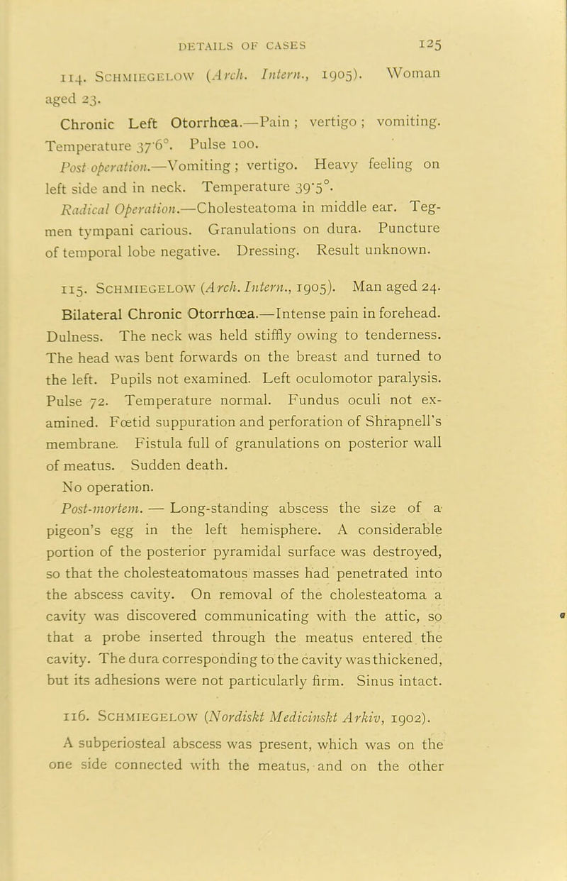 114. Schmiegelow {Arch. Intern., 1905). Woman aged 23. Chronic Left Otorrhcea.—Pain ; vertigo ; vomiting. Temperature 37‘6°. Pulse 100. Post operation.—Vomiting ; vertigo. Heavy feeling on left side and in neck. Temperature 39-5°. Radical Operation.—Cholesteatoma in middle ear. Teg- men tympani carious. Granulations on dura. Puncture of temporal lobe negative. Dressing. Result unknown. 115. Schmiegelow {A rch. Intern., 1905). Man aged 24. Bilateral Chronic Otorrhcea.—Intense pain in forehead. Dulness. The neck was held stiffly owing to tenderness. The head was bent forwards on the breast and turned to the left. Pupils not examined. Left oculomotor paralysis. Pulse 72. Temperature normal. Fundus oculi not ex- amined. Foetid suppuration and perforation of Shrapnell's membrane. Fistula full of granulations on posterior wall of meatus. Sudden death. No operation. Post-mortem. — Long-standing abscess the size of a pigeon’s egg in the left hemisphere. A considerable portion of the posterior pyramidal surface was destroyed, so that the cholesteatomatous masses had penetrated into the abscess cavity. On removal of the cholesteatoma a cavity was discovered communicating with the attic, so that a probe inserted through the meatus entered the cavity. The dura corresponding to the cavity was thickened, but its adhesions were not particularly firm. Sinus intact. 116. Schmiegelow (Nordiskt Medicinskt Arkiv, 1902). A subperiosteal abscess was present, which was on the one side connected with the meatus, and on the other