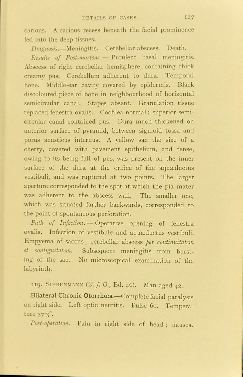 carious. A carious recess beneath the facial prominence led into the deep tissues. Diagnosis.—Meningitis. Cerebellar abscess. Death. Results of Post-mortem. — Purulent basal meningitis. Abscess of right cerebellar hemisphere, containing thick creamy pus. Cerebellum adherent to dura. Temporal bone. Middle-ear cavity covered by epidermis. Black discoloured piece of bone in neighbourhood of horizontal semicircular canal. Stapes absent. Granulation tissue replaced fenestra ovalis. Cochlea normal; superior semi- circular canal contained pus. Dura much thickened on anterior surface of pyramid, between sigmoid fossa and porus acusticus internus. A yellow sac the size of a cherry, covered with pavement epithelium, and tense, owing to its being full of pus, was present on the inner surface of the dura at the orifice of the aquaeductus vestibuli, and was ruptured at two points. The larger aperture corresponded to the spot at which the pia mater was adherent to the abscess wall. The smaller one, which was situated farther backwards, corresponded to the point of spontaneous perforation. Path of Infection. — Operative opening of fenestra ovalis. Infection of vestibule and aquaeductus vestibuli. Empyema of saccus; cerebellar abscess per continuitatem et contiguitatem. Subsequent meningitis from burst- ing of the sac. No microscopical examination of the labyrinth. 119. Siebenmann {Z.f. 0., Bd. 40). Man aged 42. Bilateral Chronic Otorrhcea.—Complete facial paralysis on right side. Left optic neuritis. Pulse 60. Tempera- ture 37-3°. Post-operation.—Pain in right side of head ; nausea.