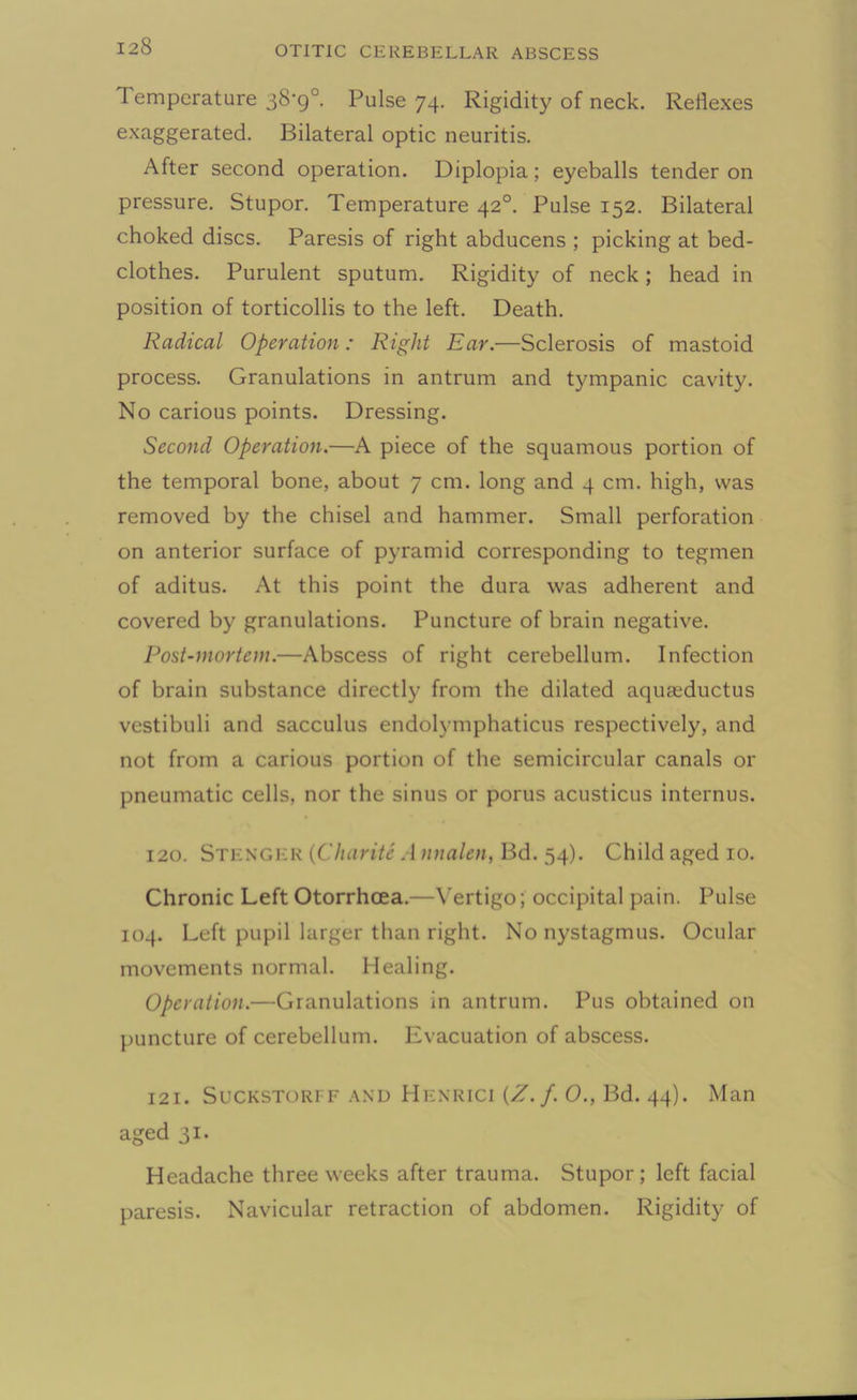 Temperature 38-9°. Pulse 74. Rigidity of neck. Reflexes exaggerated. Bilateral optic neuritis. After second operation. Diplopia; eyeballs tender on pressure. Stupor. Temperature 420. Pulse 152. Bilateral choked discs. Paresis of right abducens ; picking at bed- clothes. Purulent sputum. Rigidity of neck; head in position of torticollis to the left. Death. Radical Operation: Right Ear.—Sclerosis of mastoid process. Granulations in antrum and tympanic cavity. No carious points. Dressing. Second Operation.—A piece of the squamous portion of the temporal bone, about 7 cm. long and 4 cm. high, was removed by the chisel and hammer. Small perforation on anterior surface of pyramid corresponding to tegmen of aditus. At this point the dura was adherent and covered by granulations. Puncture of brain negative. Post-mortem.—Abscess of right cerebellum. Infection of brain substance directly from the dilated aquaeductus vestibuli and sacculus endolymphaticus respectively, and not from a carious portion of the semicircular canals or pneumatic cells, nor the sinus or porus acusticus internus. 120. Stenger (Charite A nnalen, Bd. 54). Child aged 10. Chronic Left Otorrhcea.—Vertigo; occipital pain. Pulse 104. Left pupil larger than right. No nystagmus. Ocular movements normal. Healing. Operation.—Granulations in antrum. Pus obtained on puncture of cerebellum. Evacuation of abscess. 121. Suckstorff and Henrici (Z./. O., Bd. 44). Man aged 31. Headache three weeks after trauma. Stupor; left facial paresis. Navicular retraction of abdomen. Rigidity of