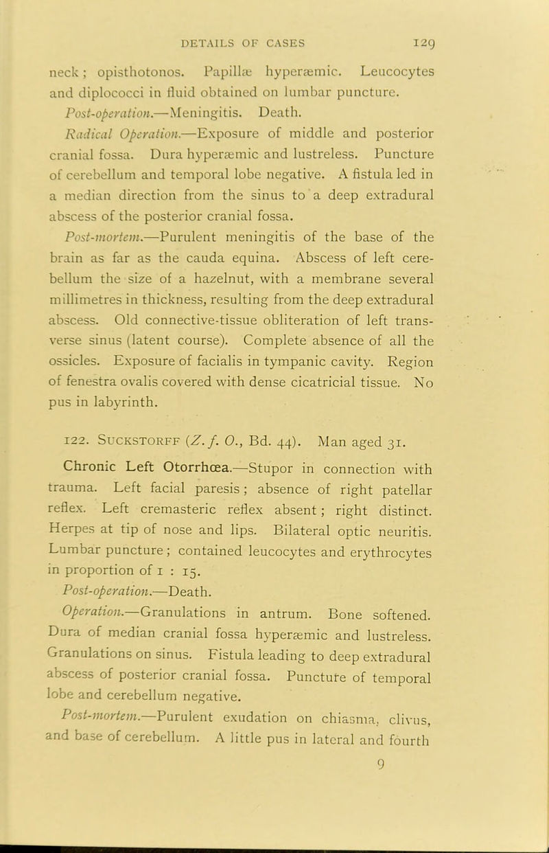 neck; opisthotonos. Papillae hyperaemic. Leucocytes and diplococci in fluid obtained on lumbar puncture. Post-operation.—Meningitis. Death. Radical Operation.—Exposure of middle and posterior cranial fossa. Dura hyperaemic and lustreless. Puncture of cerebellum and temporal lobe negative. A fistula led in a median direction from the sinus to a deep extradural abscess of the posterior cranial fossa. Post-mortem.—Purulent meningitis of the base of the brain as far as the cauda equina. Abscess of left cere- bellum the size of a hazelnut, with a membrane several millimetres in thickness, resulting from the deep extradural abscess. Old connective-tissue obliteration of left trans- verse sinus (latent course). Complete absence of all the ossicles. Exposure of facialis in tympanic cavity. Region of fenestra ovalis covered with dense cicatricial tissue. No pus in labyrinth. 122. Suckstorff (Z./. 0., Bd. 44). Man aged 31. Chronic Left Otorrhcea.—Stupor in connection with trauma. Left facial paresis; absence of right patellar reflex. Left cremasteric reflex absent; right distinct. Herpes at tip of nose and lips. Bilateral optic neuritis. Lumbar puncture; contained leucocytes and erythrocytes in proportion of 1 : 15. Post-operation.—Death. Operation. Granulations in antrum. Bone softened. Dura of median cranial fossa hypersemic and lustreless. Granulations on sinus. Fistula leading to deep extradural abscess of posterior cranial fossa. Puncture of temporal lobe and cerebellum negative. Post-mortem.—Purulent exudation on chiasma. clivus, and base of cerebellum. A little pus in lateral and fourth 9