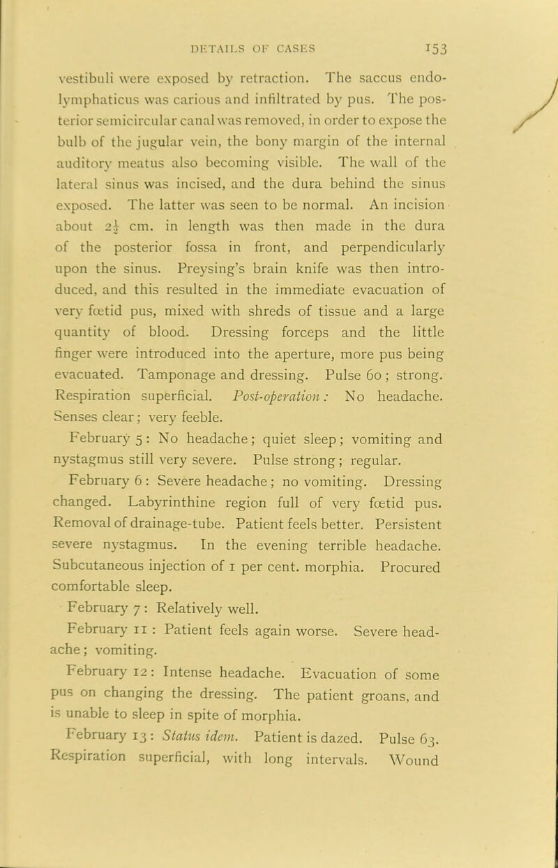 vestibuli were exposed by retraction. The saccus endo- lymphaticus was carious and infiltrated b}' pus. The pos- terior semicircular canal was removed, in order to expose the bulb of the jugular vein, the bony margin of the internal auditory meatus also becoming visible. The wall of the lateral sinus was incised, and the dura behind the sinus exposed. The latter was seen to be normal. An incision about 2b cm. in length was then made in the dura of the posterior fossa in front, and perpendicularly upon the sinus. Preysing’s brain knife was then intro- duced, and this resulted in the immediate evacuation of very fcetid pus, mixed with shreds of tissue and a large quantity of blood. Dressing forceps and the little finger were introduced into the aperture, more pus being evacuated. Tamponage and dressing. Pulse 60 ; strong. Respiration superficial. Post-operation: No headache. Senses clear; very feeble. February 5 : No headache; quiet sleep; vomiting and nystagmus still very severe. Pulse strong ; regular. February 6 : Severe headache ; no vomiting. Dressing changed. Labyrinthine region full of very foetid pus. Removal of drainage-tube. Patient feels better. Persistent severe nystagmus. In the evening terrible headache. Subcutaneous injection of 1 per cent, morphia. Procured comfortable sleep. February 7 : Relatively well. February 11 : Patient feels again worse. Severe head- ache; vomiting. Pebruary 12: Intense headache. Evacuation of some pus on changing the dressing. The patient groans, and is unable to sleep in spite of morphia. Pebruary 13: Status idem. Patient is dazed. Pulse 63. Respiration superficial, with long intervals. Wound
