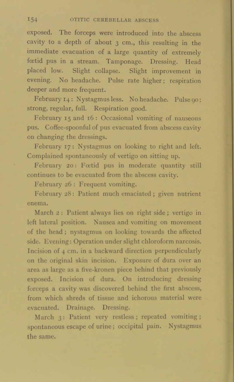 exposed. The forceps were introduced into the abscess cavity to a depth of about 3 cm., this resulting in the immediate evacuation of a large quantity of extremely foetid pus in a stream. Tamponage. Dressing. Head placed low. Slight collapse. Slight improvement in evening. No headache. Pulse rate higher; respiration deeper and more frequent. February 14: Nystagmus less. No headache. Pulse go; strong, regular, full. Respiration good. February 15 and 16 : Occasional vomiting of nauseous pus. Coffee-spoonful of pus evacuated from abscess cavity on changing the dressings. February 17 : Nystagmus on looking to right and left. Complained spontaneously of vertigo on sitting up. February 20: Foetid pus in moderate quantity still continues to be evacuated from the abscess cavity. February 26 : Frequent vomiting. February 28: Patient much emaciated ; given nutrient enema. March 2 : Patient always lies on right side ; vertigo in left lateral position. Nausea and vomiting on movement of the head ; nystagmus on looking towards the affected side. Evening: Operation under slight chloroform narcosis. Incision of 4 cm. in a backward direction perpendicularly on the original skin incision. Exposure of dura over an area as large as a five-kronen piece behind that previously exposed. Incision of dura. On introducing dressing forceps a cavity was discovered behind the first abscess, from which shreds of tissue and ichorous material were evacuated. Drainage. Dressing. March 3: Patient very restless; repeated vomiting; spontaneous escape of urine ; occipital pain. Nystagmus the same.