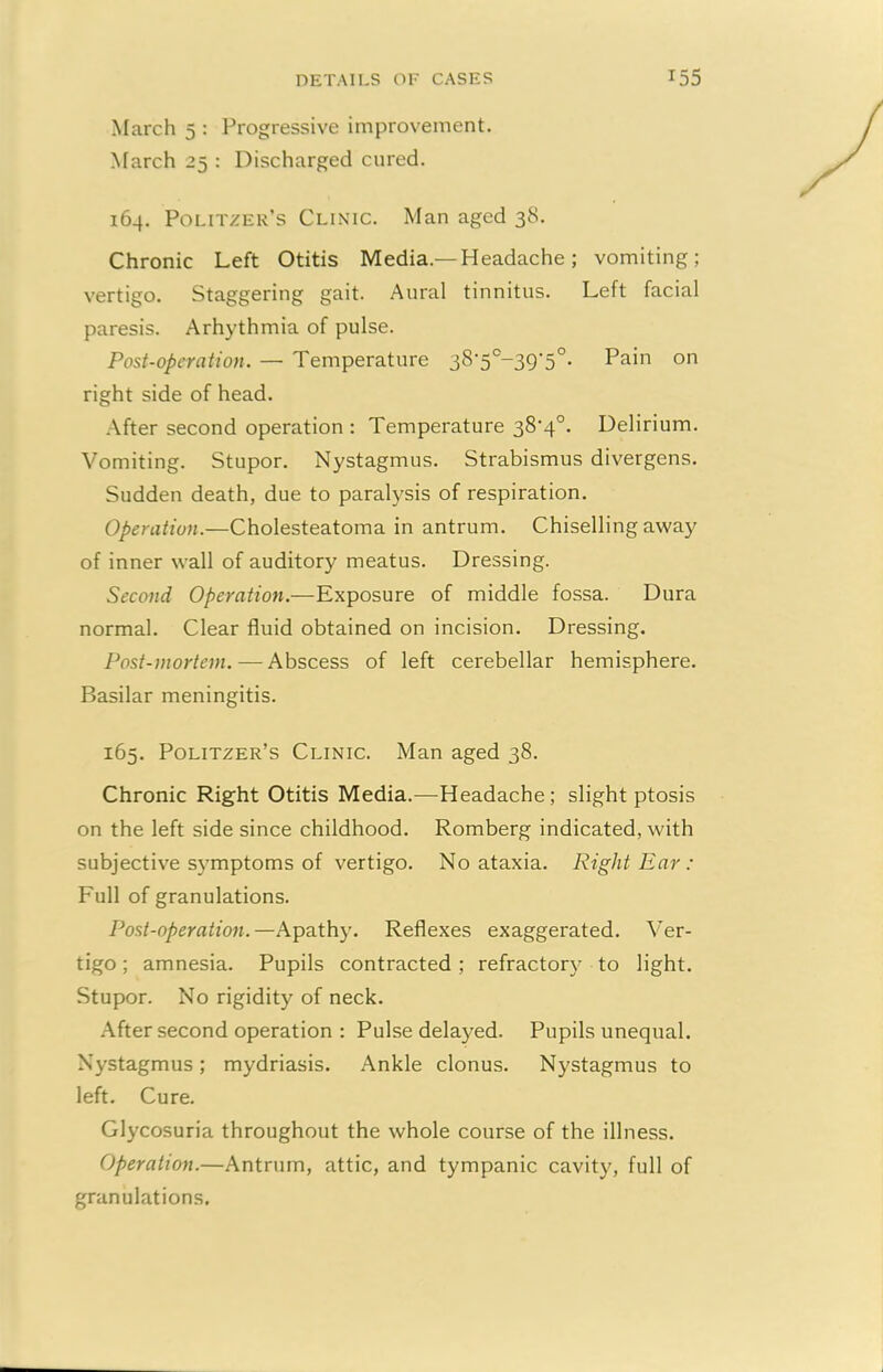 March 5 : Progressive improvement. March 25 : Discharged cured. 164. Politzer’s Clinic. Man aged 38. Chronic Left Otitis Media— Headache; vomiting; vertigo. Staggering gait. Aural tinnitus. Left facial paresis. Arhythmia of pulse. Post-operation. — Temperature 38'5c-39‘5°. Pain on right side of head. After second operation : Temperature 38,4°. Delirium. Vomiting. Stupor. Nystagmus. Strabismus divergens. Sudden death, due to paralysis of respiration. Operation.—Cholesteatoma in antrum. Chiselling away of inner wall of auditory meatus. Dressing. Second Operation.—Exposure of middle fossa. Dura normal. Clear fluid obtained on incision. Dressing. Post-mortem. — Abscess of left cerebellar hemisphere. Basilar meningitis. 165. Politzer’s Clinic. Man aged 38. Chronic Right Otitis Media.—Headache; slight ptosis on the left side since childhood. Romberg indicated, with subjective symptoms of vertigo. No ataxia. Right Ear: Full of granulations. Post-operation.—Apathy. Reflexes exaggerated. Ver- tigo ; amnesia. Pupils contracted; refractory to light. Stupor. No rigidity of neck. After second operation : Pulse delayed. Pupils unequal. Nystagmus; mydriasis. Ankle clonus. Nystagmus to left. Cure. Glycosuria throughout the whole course of the illness. Operation.—Antrum, attic, and tympanic cavity, full of granulations.