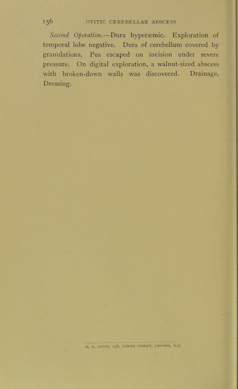 Second Operation.—Dura hypersemic. Exploration of temporal lobe negative. Dura of cerebellum covered by granulations. Pus escaped on incision under severe pressure. On digital exploration, a walnut-sized abscess with broken-down walls was discovered. Drainage. Dressing. H. K. l.KWtS, 136, GOWER STREET, LONDON, W.C.