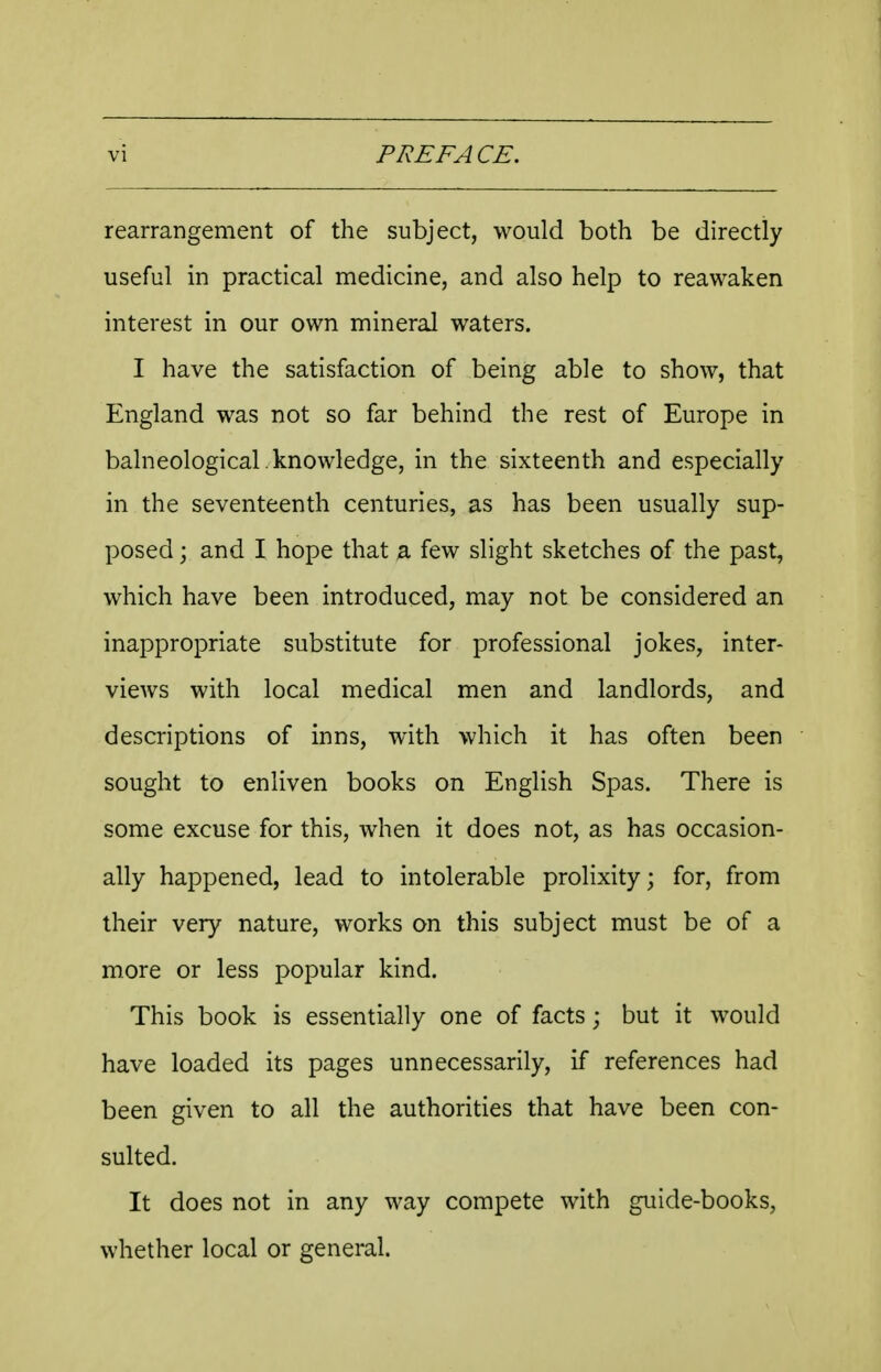rearrangement of the subject, would both be directly useful in practical medicine, and also help to reawaken interest in our own mineral waters. I have the satisfaction of being able to show, that England was not so far behind the rest of Europe in balneological.knowledge, in the sixteenth and especially in the seventeenth centuries, as has been usually sup- posed ; and I hope that a few slight sketches of the past, which have been introduced, may not be considered an inappropriate substitute for professional jokes, inter- views with local medical men and landlords, and descriptions of inns, with which it has often been sought to enliven books on English Spas. There is some excuse for this, when it does not, as has occasion- ally happened, lead to intolerable prolixity; for, from their very nature, works on this subject must be of a more or less popular kind. This book is essentially one of facts; but it would have loaded its pages unnecessarily, if references had been given to all the authorities that have been con- sulted. It does not in any way compete with guide-books, whether local or general.