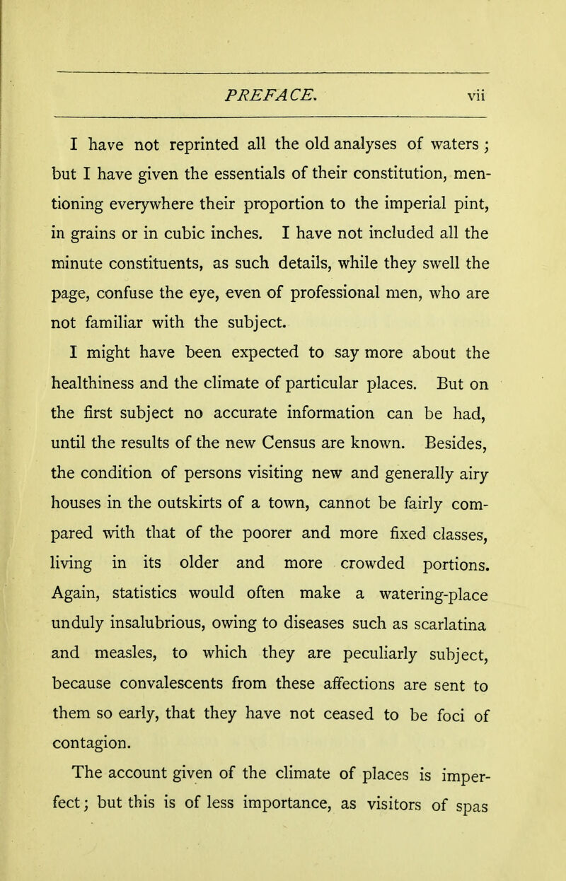 I have not reprinted all the old analyses of waters ; but I have given the essentials of their constitution, men- tioning everywhere their proportion to the imperial pint, in grains or in cubic inches. I have not included all the minute constituents, as such details, while they swell the page, confuse the eye, even of professional men, who are not familiar with the subject. I might have been expected to say more about the healthiness and the climate of particular places. But on the first subject no accurate information can be had, until the results of the new Census are known. Besides, the condition of persons visiting new and generally airy houses in the outskirts of a town, cannot be fairly com- pared with that of the poorer and more fixed classes, living in its older and more crowded portions. Again, statistics would often make a watering-place unduly insalubrious, owing to diseases such as scarlatina and measles, to which they are peculiarly subject, because convalescents from these affections are sent to them so early, that they have not ceased to be foci of contagion. The account given of the climate of places is imper- fect ; but this is of less importance, as visitors of spas