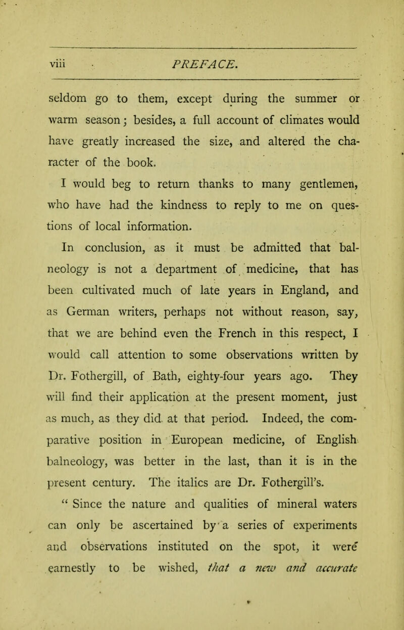 seldom go to them, except during the summer or warm season; besides, a full account of climates would have greatly increased the size, and altered the cha- racter of the book. I would beg to return thanks to many gentlemen, who have had the kindness to reply to me on ques- tions of local information. In conclusion, as it must be admitted that bal- neology is not a department of medicine, that has been cultivated much of late years in England, and as German writers, perhaps not without reason, say, that we are behind even the French in this respect, I would call attention to some observations written by Dr, Fothergill, of Bath, eighty-four years ago. They will find their application at the present moment, just as much, as they did. at that period. Indeed, the com- parative position in European medicine, of English balneology, was better in the last, than it is in the present century. The italics are Dr. Fothergill's.  Since the nature and qualities of mineral waters can only be ascertained by a series of experiments and observations instituted on the spot, it were' earnestly to be wished, that a new and accurate