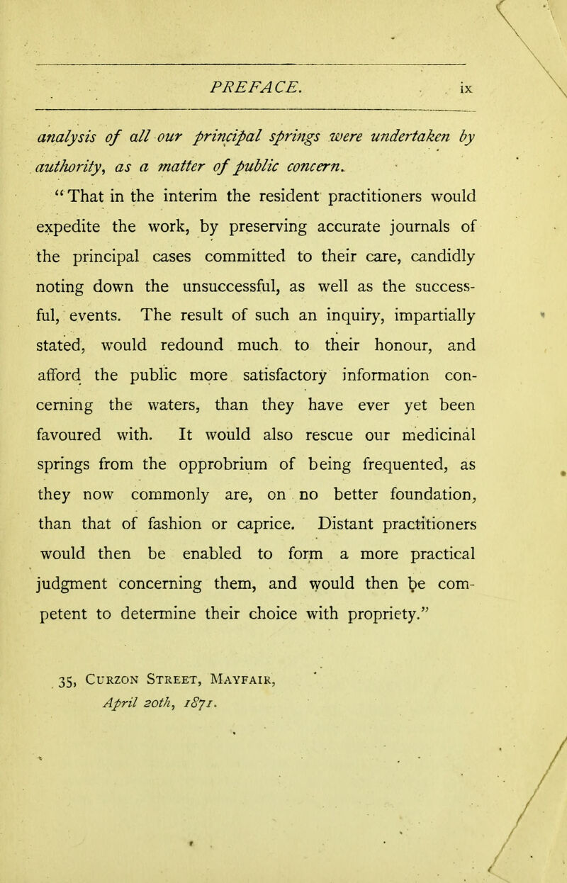 analysis of all our principal springs were undertaken by authority^ as a matter of public concern. '' That in the interim the resident practitioners would expedite the work, by preserving accurate journals of the principal cases committed to their care, candidly noting down the unsuccessful, as well as the success- ful, events. The result of such an inquiry, impartially stated, would redound much to their honour, and afford the public more satisfactory information con- cerning the waters, than they have ever yet been favoured with. It would also rescue our medicinal springs from the opprobrium of being frequented, as they now commonly are, on no better foundation, than that of fashion or caprice. Distant practitioners would then be enabled to form a more practical judgment concerning them, and would then Ipe com- petent to determine their choice with propriety. 35, CuRzoN Street, Mayfair, April 20th, 1871.