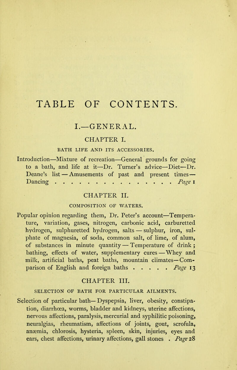 TABLE OF CONTENTS. I.—GENERAL. CHAPTER I. BATH LIFE AND ITS ACCESSORIES. Introduction—Mixture of recreation—General grounds for going to a bath, and life at it—Dr. Turner's advice—Diet—Dr. Deane's list — Amusements of past and present times — Dancing Page i CHAPTER II. COMPOSITION OF WATERS. Popular opinion regarding them, Dr. Peter's account—Tempera- ture, variation, gases, nitrogen, carbonic acid, carburetted hydrogen, sulphuretted hydrogen, salts — sulphur, iron, sul- phate of magnesia, of soda, common salt, of lime, of alum, of substances in minute quantity — Temperature of drink ; bathing, effects of water, supplementary cures—Whey and milk, artificial baths, peat baths, mountain climates—Com- parison of English and foreign baths Page 13 CHAPTER III. SELECTION OF BATH FOR PARTICULAR AILMENTS. Selection of particular bath—Dyspepsia, liver, obesity, constipa- tion, diarrhoea, worms, bladder and kidneys, uterine affections, nervous affections, paralysis, mercurial and syphilitic poisoning, neuralgias, rheumatism, affections of joints, gout, scrofula, anaemia, chlorosis, hysteria, spleen, skin, injuries, eyes and ears, chest affections, urinary affections, gall stones . Page 28