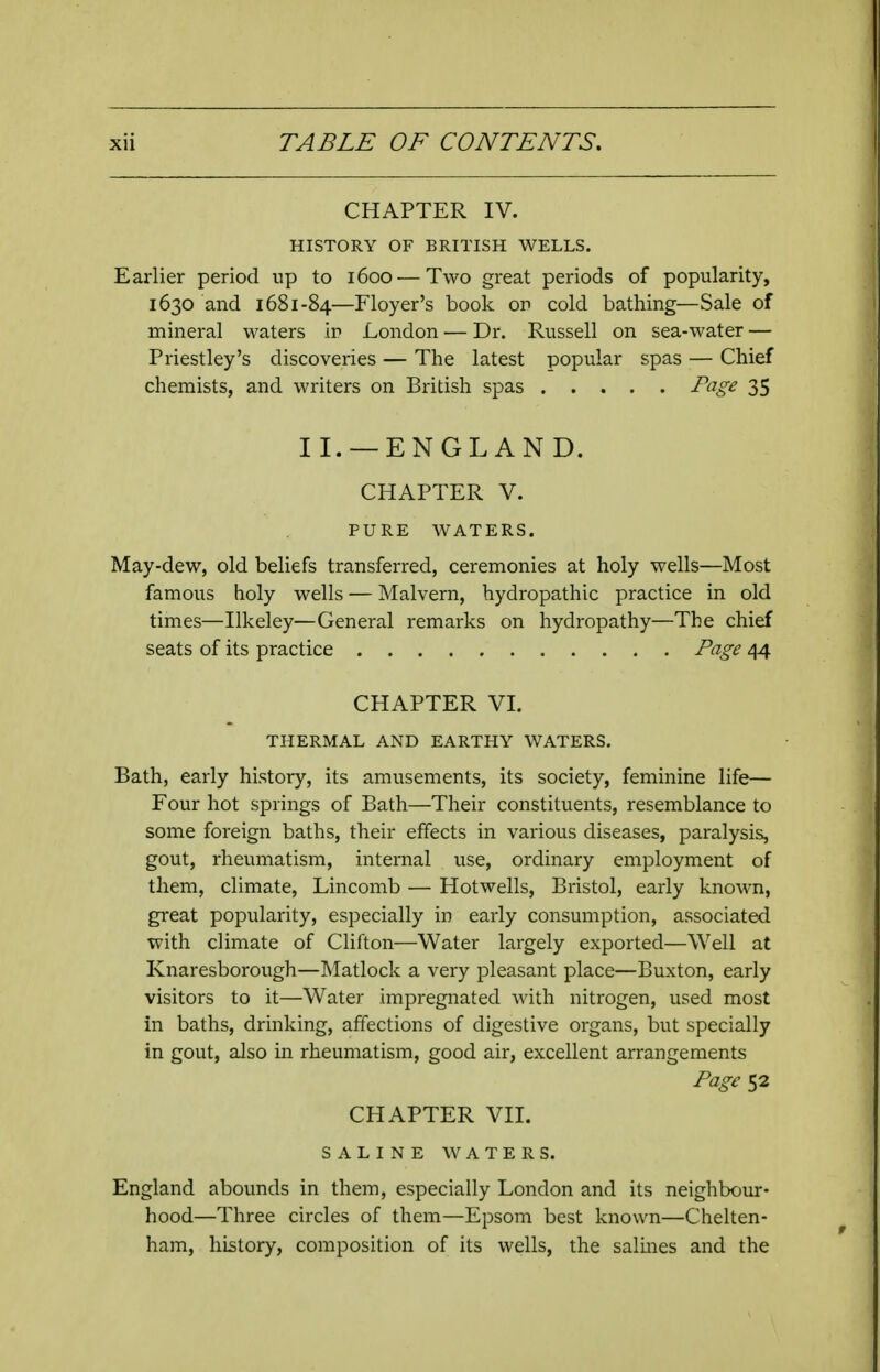 CHAPTER IV. HISTORY OF BRITISH WELLS. Earlier period up to 1600 — Two great periods of popularity, 1630 and 1681-84—Floyer's book on cold bathing—Sale of mineral waters ir London — Dr. Russell on sea-water — Priestley's discoveries — The latest popular spas — Chief chemists, and writers on British spas Page 35 11. —ENGL AN D. CHAPTER V. PURE WATERS. May-dew, old beliefs transferred, ceremonies at holy wells—Most famous holy wells — Malvern, hydropathic practice in old times—Ilkeley—General remarks on hydropathy—The chief seats of its practice Page 44 CHAPTER VI. THERMAL AND EARTHY WATERS. Bath, early history, its amusements, its society, feminine life— Four hot springs of Bath—Their constituents, resemblance to some foreign baths, their effects in various diseases, paralysis, gout, rheumatism, internal use, ordinary employment of them, climate, Lincomb — Hotwells, Bristol, early known, great popularity, especially in early consumption, associated with climate of Clifton—Water largely exported—Well at Knaresborough—Matlock a very pleasant place—Buxton, early visitors to it—Water impregnated with nitrogen, used most in baths, drinking, affections of digestive organs, but specially in gout, also in rheumatism, good air, excellent arrangements Page 52 CHAPTER VII. SALINE WATERS. England abounds in them, especially London and its neighbour- hood—Three circles of them—Epsom best known—Chelten- ham, history, composition of its wells, the salmes and the