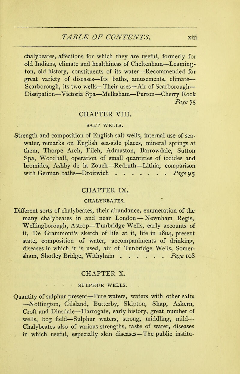 chalybeates, affections for which they are useful, formerly for old Indians, climate and healthiness of Cheltenham—Leaming- ton, old history, constituents of its water—Recommended for great variety of diseases—Its baths, amusements, climate— Scarborough, its two wells— Their uses—Air of Scarborough— Dissipation—Victoria Spa—Melksham—Purton—Cherry Rock Page 75 CHAPTER VIII. SALT WELLS. Strength and composition of English salt wells, internal use of sea- water, remarks on English sea-side places, mineral springs at them, Thorpe Arch, Fileh, Admaston, Barrowdale, Sutton Spa, Woodhall, operation of small quantities of iodides and bromides, Ashby de la Zouch—Redruth—Lithia, comparison with German baths—Droitwich Page 9 5 CHAPTER IX. CHALYBEATES. Different sorts of chalybeates, their abundance, enumeration of the many chalybeates in and near London — Newnham Regis, Wellingborough, Astrop—Tunbridge Wells, early accounts of it, De Grammont's sketch of life at it, life in 1804, present state, composition of water, accompaniments of drinking, diseases in which it is used, air of Tunbridge Wells, Somer- sham, Shotley Bridge, Withyham Page 108 CHAPTER X. SULPHUR WELLS. . Quantity of sulphur present—Pure waters, waters with other salts —Nottington, Gilsland, Butterby, Skipton, Shap, Askem, Croft and Dinsdale—Harrogate, early history, great number of wells, bog field—Sulphur waters, strong, middling, mild— Chalybeates also of various strengths, taste of water, diseases in which useful, especially skin diseases—The public institu-