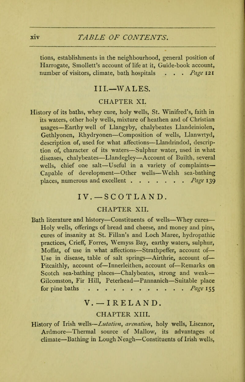 tions, establishments in the neighbourhood, general position of Harrogate, Smollett's account of life at it, Guide-book account, number of visitors, climate, bath hospitals . . . Page 121 III._-WALES. CHAPTER XI. History of its baths, whey cure, holy wells, St. Winifred's, faith in its waters, other holy wells, mixture of heathen and of Christian usages—Earthy well of Llangyby, chalybeates Llandeiniolen, Gethlyonen, Rhydryonen—Composition of wells, Llanwrtyd, description of, used for what affections—Llandrindod, descrip- tion of, character of its waters—Sulphur water, used in what diseases, chalybeates—Llandegley—Account of Builth, several wells, chief one salt—Useful in a variety of complaints— Capable of development—Other wells—Welsh sea-bathing places, numerous and excellent Page 139 IV. —SCOTLAND. CHAPTER XII. Bath literature and history—Constituents of wells—Whey cures— Holy wells, offerings of bread and cheese, and money and pins, cures of insanity at St. Fillan's and Loch Maree, hydropathic practices, Crieff, Forres, Wemyss Bay, earthy waters, sulphur, Moffat, of use in what affections—Strathpeffer, account of— Use in disease, table of salt springs—Airthrie, account of— Pitcaithly, account of—Innerleithen, account of—Remarks on Scotch sea-bathing places—Chalybeates, strong and weak— Gilcomston, Fir Hill, Peterhead—Pannanich—Suitable place for pine baths Page 155 v. —IRELAND. CHAPTER XIII. History of Irish wells—Lutation, ai-enaiion^ holy wells, Liscanor, Ardmore—Thermal source of Mallow, its advantages oi dimate—Bathing in Lough Neagh—Constituents of Irish wells.