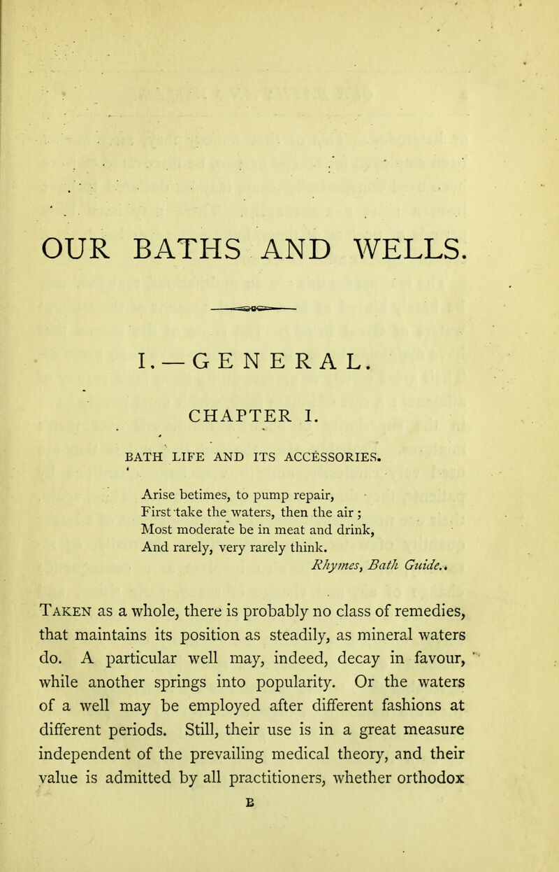 OUR BATHS AND WELLS. L —GE N E R A L. CHAPTER 1. BATH LIFE AND ITS ACCESSORIES. Arise betimes, to pump repair, First take tire waters, then the air ; Most moderate be in meat and drink, And rarely, very rarely think. Rhymes^ Bath Guide. * Taken as a whole, there is probably no class of remedies, that maintains its position as steadily, as mineral waters do. A particular well may, indeed, decay in favour, while another springs into popularity. Or the waters of a well may be employed after different fashions at different periods. Still, their use is in a great measure independent of the prevailing medical theory, and their value is admitted by all practitioners, whether orthodox B