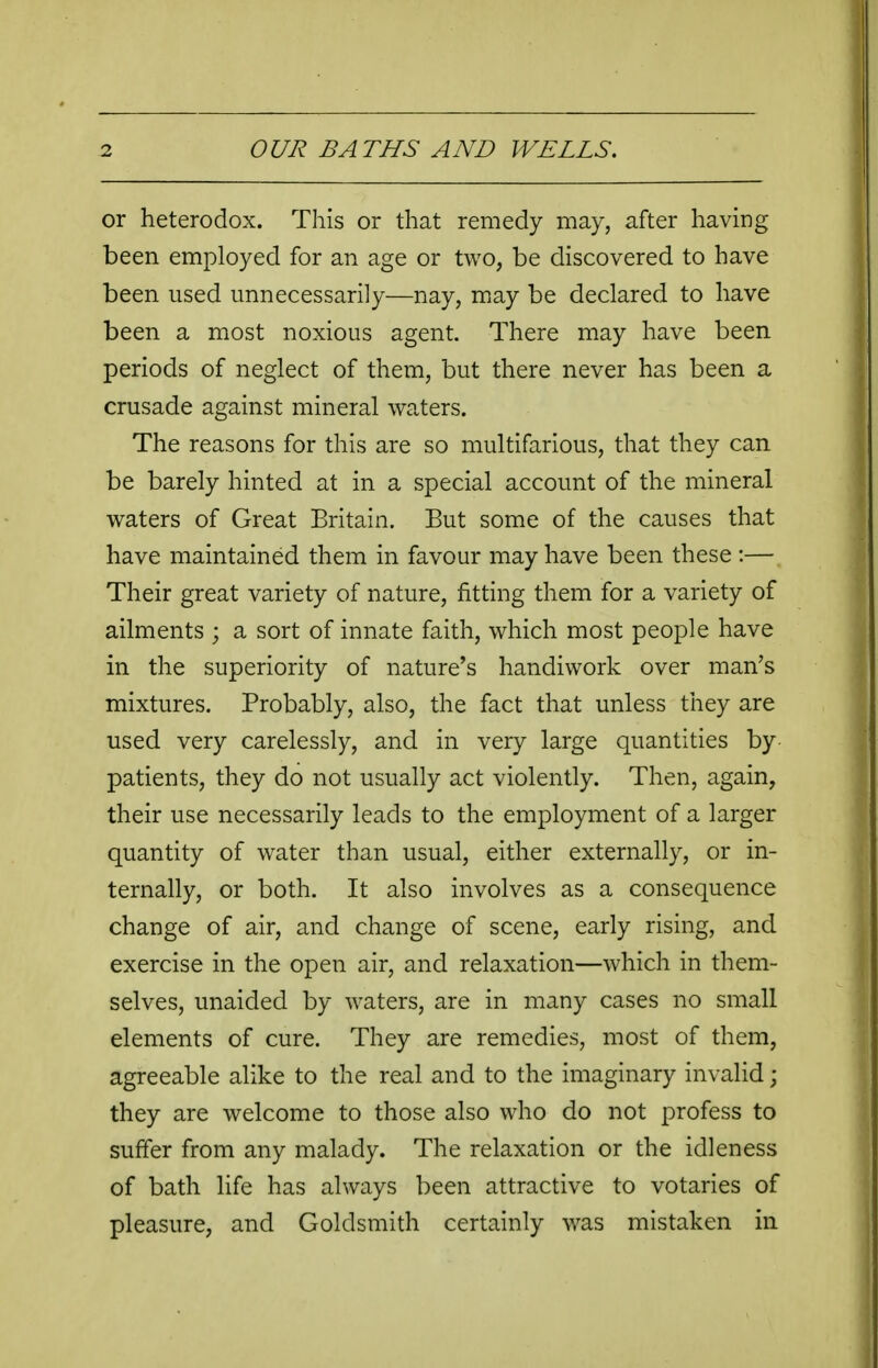 or heterodox. This or that remedy may, after having been employed for an age or two, be discovered to have been used unnecessarily—nay, may be declared to have been a most noxious agent. There may have been periods of neglect of them, but there never has been a crusade against mineral waters. The reasons for this are so multifarious, that they can be barely hinted at in a special account of the mineral waters of Great Britain. But some of the causes that have maintained them in favour may have been these :— Their great variety of nature, fitting them for a variety of ailments ; a sort of innate faith, which most people have in the superiority of nature's handiwork over man's mixtures. Probably, also, the fact that unless they are used very carelessly, and in very large quantities by patients, they do not usually act violently. Then, again, their use necessarily leads to the employment of a larger quantity of water than usual, either externally, or in- ternally, or both. It also involves as a consequence change of air, and change of scene, early rising, and exercise in the open air, and relaxation—which in them- selves, unaided by waters, are in many cases no small elements of cure. They are remedies, most of them, agreeable alike to the real and to the imaginary invalid; they are welcome to those also who do not profess to suffer from any malady. The relaxation or the idleness of bath life has always been attractive to votaries of pleasure, and Goldsmith certainly was mistaken in