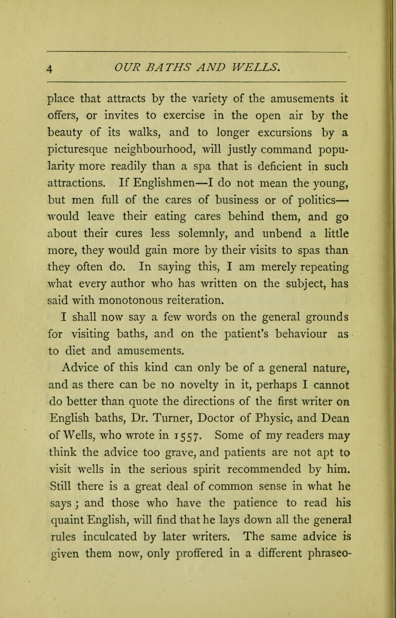 place that attracts by the variety of the amusements it offers, or invites to exercise in the open air by the beauty of its walks, and to longer excursions by a picturesque neighbourhood, will justly command popu- larity more readily than a spa that is deficient in such attractions. If Englishmen—I do not mean the young, but men full of the cares of business or of politics— would leave their eating cares behind them, and go about their cures less solemnly, and unbend a little more, they would gain more by their visits to spas than they often do. In saying this, I am merely repeating what every author who has written on the subject, has said with monotonous reiteration. I shall now say a few words on the general grounds for visiting baths, and on the patient's behaviour as to diet and amusements. Advice of this kind can only be of a general nature, and as there can be no novelty in it, perhaps I cannot do better than quote the directions of the first writer on English baths. Dr. Turner, Doctor of Physic, and Dean of Wells, who wrote in 1557. Some of my readers may think the advice too grave, and patients are not apt to visit wells in the serious spirit recommended by him. Still there is a great deal of common sense in what he says j and those who have the patience to read his quaint English, will find that he lays down all the general rules inculcated by later writers. The same advice is given them now, only proffered in a different phraseo-