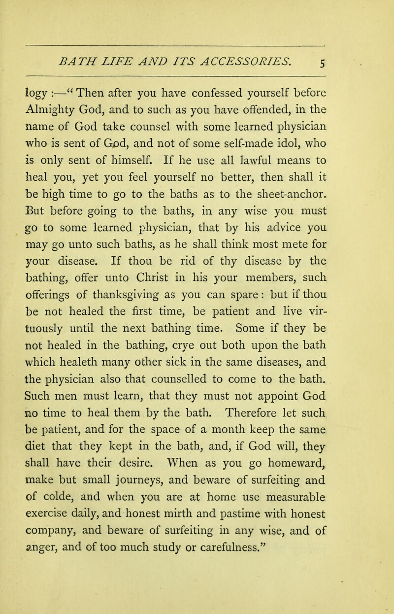 logy :— Then after you have confessed yourself before Almighty God, and to such as you have offended, in the name of God take counsel with some learned physician who is sent of God, and not of some self-made idol, who is only sent of himself. If he use all lawful means to heal you, yet you feel yourself no better, then shall it be high time to go to the baths as to the sheet-anchor. But before going to the baths, in any wise you must go to some learned physician, that by his advice you may go unto such baths, as he shall think most mete for your disease. If thou be rid of thy disease by the bathing, offer unto Christ in his your members, such offerings of thanksgiving as you can spare: but if thou be not healed the first time, be patient and live vir- tuously until the next bathing time. Some if they be not healed in the bathing, crye out both upon the bath which healeth many other sick in the same diseases, and the physician also that counselled to come to the bath. Such men must learn, that they must not appoint God no time to heal them by the bath. Therefore let such be patient, and for the space of a month keep the same diet that they kept in the bath, and, if God will, they shall have their desire. When as you go homeward, make but small journeys, and beware of surfeiting and of colde, and when you are at home use measurable exercise daily, and honest mirth and pastime with honest company, and beware of surfeiting in any wise, and of anger, and of too much study or carefulness.
