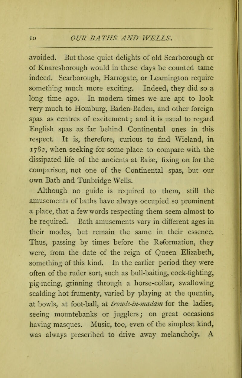 avoided. But those quiet delights of old Scarborough or of Knaresborough would in these days be counted tame indeed. Scarborough, Harrogate, or Leamington require something much more exciting. Indeed, they did so a long time ago. In modern times we are apt to look very much to Homburg, Baden-Baden, and other foreign spas as centres of excitement; and it is usual to regard English spas as far behind Continental ones in this respect. It is, therefore, curious to find Wieland, in 1782, when seeking for some place to compare with the dissipated life of the ancients at Baise, fixing on for the comparison, not one of the Continental spas, but our own Bath and Tunbridge Wells. Although no guide is required to them, still the amusements of baths have always occupied so prominent a place, that a few words respecting them seem almost to be required. Bath amusements vary in different ages in their modes, but remain the same in their essence. Thus, passing by times before the Reformation, they were, from the date of the reign of Queen Elizabeth, something of this kind. In the earlier period they were often of the ruder sort, such as bull-baiting, cock-fighting, pig-racing, grinning through a horse-collar, swallowing scalding hot frumenty, varied by playing at the quentin, at bowls, at foot-ball, at trowle-in-madam for the ladies, seeing mountebanks or jugglers; on great occasions having masques. Music, too, even of the simplest kind, was always prescribed to drive away melancholy. A