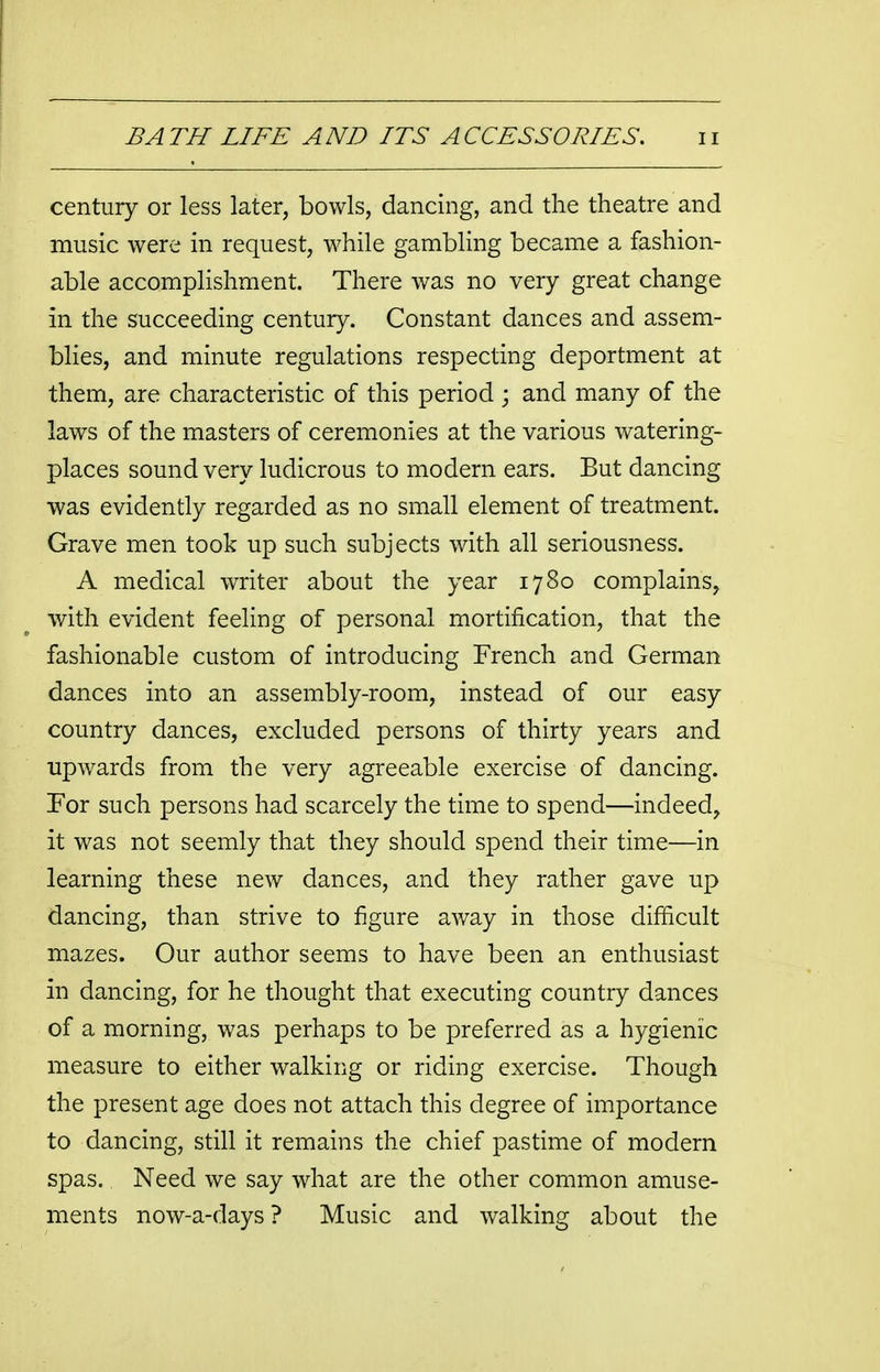 century or less later, bowls, dancing, and the theatre and music were in request, while gambling became a fashion- able accomplishment. There was no very great change in the succeeding century. Constant dances and assem- blies, and minute regulations respecting deportment at them, are characteristic of this period ; and many of the laws of the masters of ceremonies at the various watering- places sound very ludicrous to modern ears. But dancing was evidently regarded as no small element of treatment. Grave men took up such subjects with all seriousness. A medical writer about the year 1780 complains, with evident feeling of personal mortification, that the fashionable custom of introducing French and German dances into an assembly-room, instead of our easy country dances, excluded persons of thirty years and upwards from the very agreeable exercise of dancing. For such persons had scarcely the time to spend—indeed, it was not seemly that they should spend their time—in learning these new dances, and they rather gave up dancing, than strive to figure away in those difficult mazes. Our author seems to have been an enthusiast in dancing, for he thought that executing country dances of a morning, was perhaps to be preferred as a hygienic measure to either walking or riding exercise. Though the present age does not attach this degree of importance to dancing, still it remains the chief pastime of modern spas. Need we say what are the other common amuse- ments now-a-days ? Music and walking about the