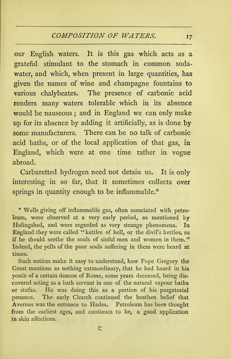 our English waters. It is this gas which acts as a grateful stimulant to the stomach in common soda- water, and which, when present in large quantities, has given the names of wine and champagne fountains to various chalybeates. The presence of carbonic acid renders many waters tolerable which in its absence would be nauseous j and in England we can only make up for its absence by adding it artificially, as is done by some manufacturers. There can be no talk of carbonic acid baths, or of the local application of that gas, in England, which were at one time rather in vogue abroad. Carburetted hydrogen need not detain us. It is only interesting in so far, that it sometimes collects over springs in quantity enough to be inflammable.^ * Wells giving off inflammable gas, often associated with petro- leum, were observed at a very early period, as mentioned by Holingshed, and were regarded as very strange phenomena. In England they were called ''kettles of hell, or the divil's kettles, as if he should seethe the souls of sinful men and women in them. Indeed, the yells of the poor souls suffering in them were heard at times. Such notices make it easy to understand, how Pope Gregory the Great mentions as nothing extraordinary, that he had heard in his youth of a certain deacon of Rome, some years deceased, being dis- covered acting as a bath servant in one of the natural vapour baths or stufas. He was doing this as a portion of his purgatorial penance. The early Church continued the heathen belief that Avernus was the entrance to Hades. Petroleum has been thought from the earliest ages, and continues to be, a good application in skin affections.
