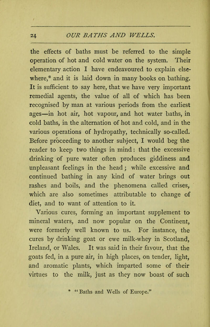 the effects of baths must be referred to the simple operation of hot and cold water on the system. Their elementary action I have endeavoured to explain else- where,* and it is laid down in many books on bathing. It is sufficient to say here, that we have very important remedial agents, the value of all of which has been recognised by man at various periods from the earliest ages—in hot air, hot vapour, and hot water baths, in cold baths, in the alternation of hot and cold, and in the various operations of hydropathy, technically so-called. Before proceeding to another subject, I would beg the reader to keep two things in mind: that the excessive drinking of pure water often produces giddiness and unpleasant feelings in the head ; while excessive and continued bathing in any kind of water brings out rashes and boils, and the phenomena called crises, which are also sometimes attributable to change of diet, and to want of attention to it. Various cures, forming an important supplement to mineral waters, and now popular on the Continent, were formerly well known to us. For instance, the cures by drinking goat or ewe milk-whey in Scotland, Ireland, or Wales. It was said in their favour, that the goats fed, in a pure air, in high places, on tender, light, and aromatic plants, which imparted some of their virtues to the milk, just as they now boast of such Baths and Wells of Europe.