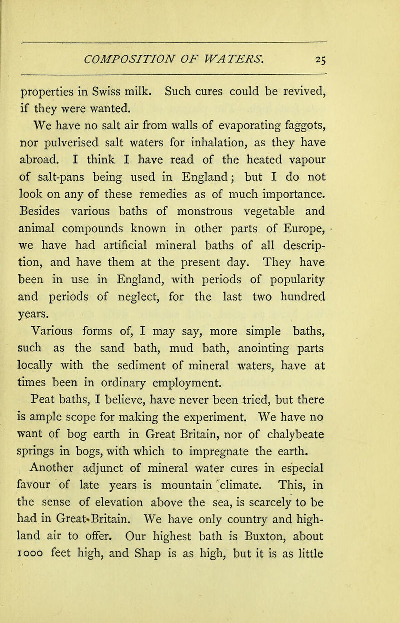 properties in Swiss milk. Such cures could be revived, if they were wanted. We have no salt air from walls of evaporating faggots, nor pulverised salt waters for inhalation, as they have abroad. I think I have read of the heated vapour of salt-pans being used in England; but I do not look on any of these remedies as of much importance. Besides various baths of monstrous vegetable and animal compounds known in other parts of Europe, we have had artificial mineral baths of all descrip- tion, and have them at the present day. They have been in use in England, with periods of popularity and periods of neglect, for the last two hundred years. Various forms of, I may say, more simple baths, such as the sand bath, mud bath, anointing parts locally with the sediment of mineral waters, have at times been in ordinary employment. Peat baths, I believe, have never been Iried, but there is ample scope for making the experiment. We have no want of bog earth in Great Britain, nor of chalybeate springs in bogs, with which to impregnate the earth. Another adjunct of mineral water cures in especial favour of late years is mountain 'climate. This, in the sense of elevation above the sea, is scarcely to be had in Great*Britain. We have only country and high- land air to offer. Our highest bath is Buxton, about 1000 feet high, and Shap is as high, but it is as little