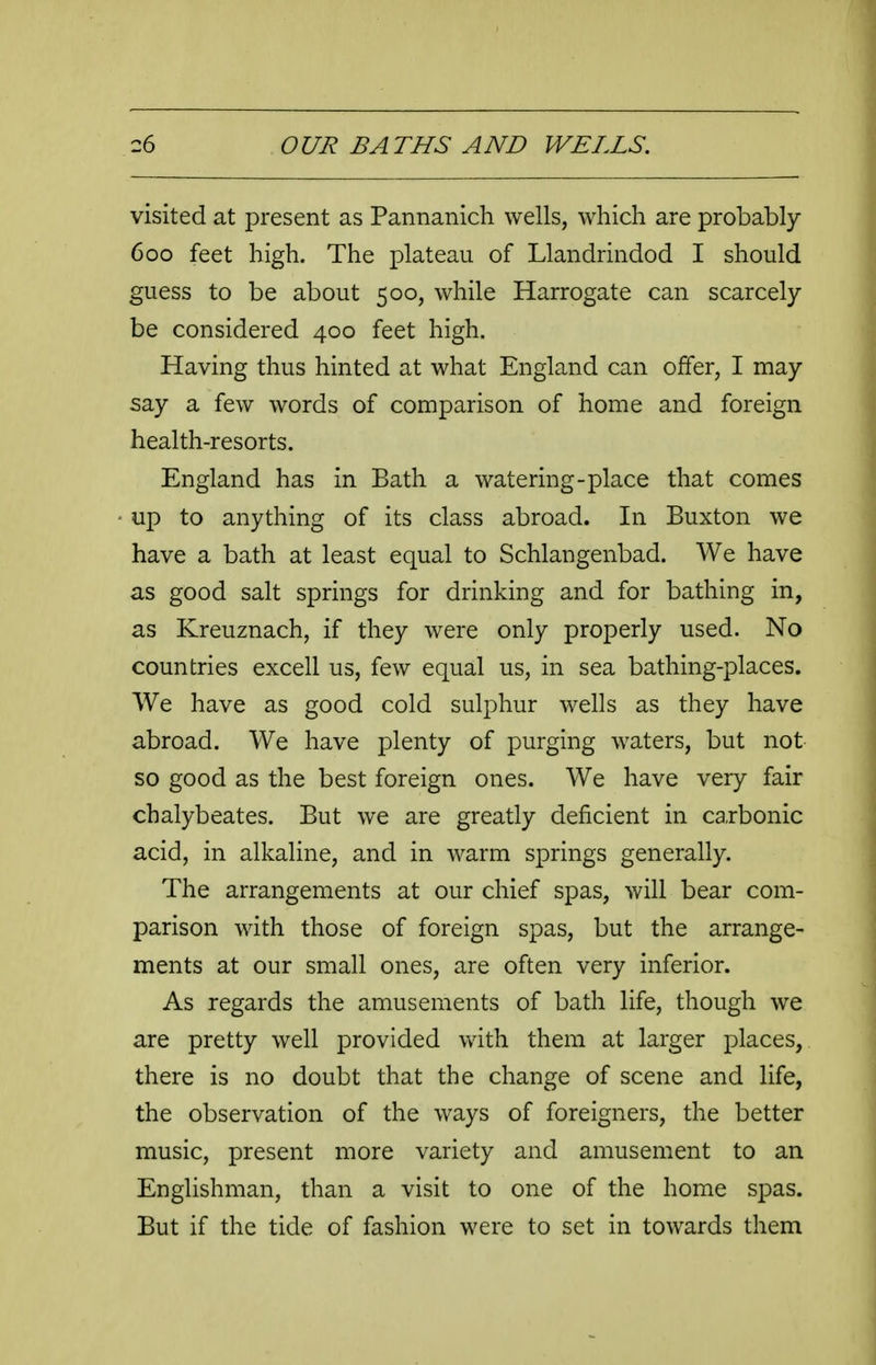 visited at present as Pannanich wells, which are probably 600 feet high. The plateau of Llandrindod I should guess to be about 500, while Harrogate can scarcely be considered 400 feet high. Having thus hinted at what England can offer, I may say a few words of comparison of home and foreign health-resorts. England has in Bath a watering-place that comes up to anything of its class abroad. In Buxton we have a bath at least equal to Schlangenbad. We have as good salt springs for drinking and for bathing in, as Kreuznach, if they w^re only properly used. No countries excell us, few equal us, in sea bathing-places. We have as good cold sulphur wells as they have abroad. We have plenty of purging waters, but not so good as the best foreign ones. We have very fair chalybeates. But we are greatly deficient in ca,rbonic acid, in alkaline, and in warm springs generally. The arrangements at our chief spas, will bear com- parison with those of foreign spas, but the arrange- ments at our small ones, are often very inferior. As regards the amusements of bath life, though we are pretty well provided with them at larger places, there is no doubt that the change of scene and life, the observation of the ways of foreigners, the better music, present more variety and amusement to an Englishman, than a visit to one of the home spas. But if the tide of fashion were to set in towards them