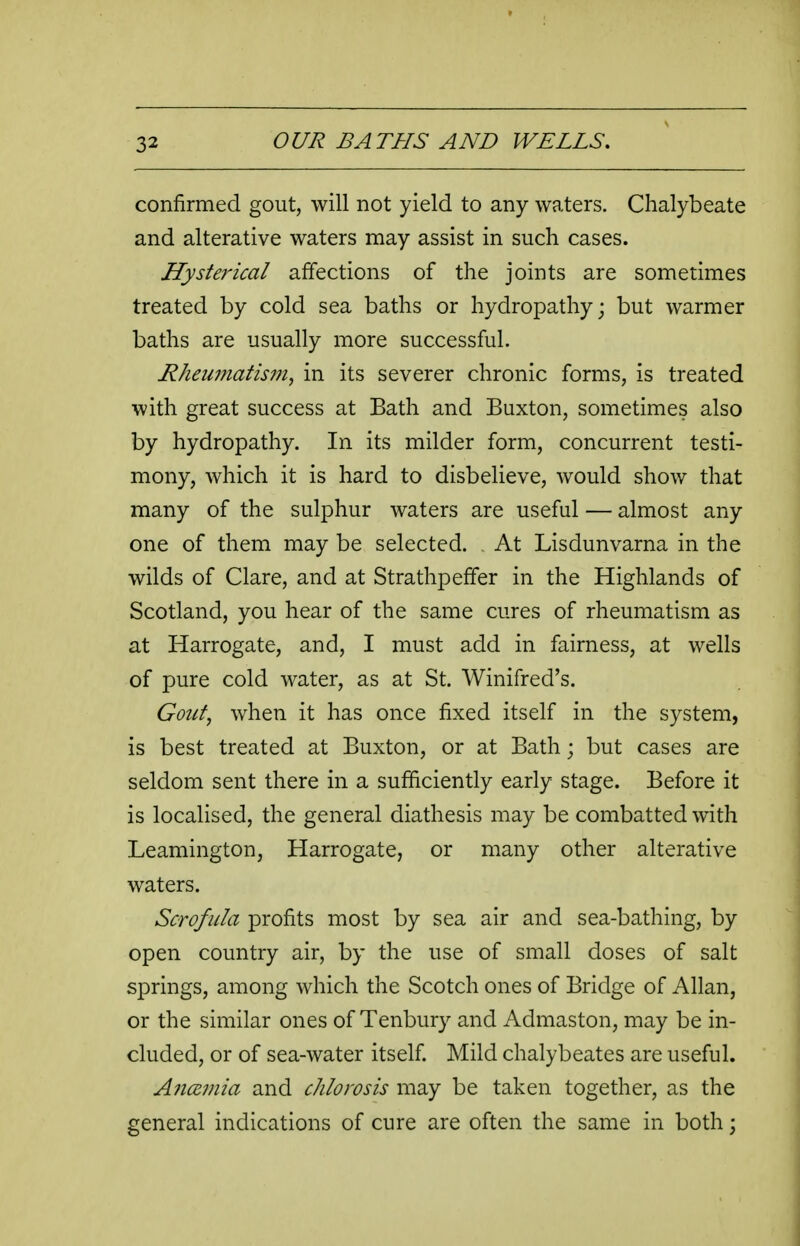 confirmed gout, will not yield to any waters. Chalybeate and alterative waters may assist in such cases. Hysterical affections of the joints are sometimes treated by cold sea baths or hydropathy; but warmer baths are usually more successful. Rheumatism, in its severer chronic forms, is treated with great success at Bath and Buxton, sometimes also by hydropathy. In its milder form, concurrent testi- mony, which it is hard to disbelieve, would show that many of the sulphur waters are useful — almost any one of them may be selected. At Lisdunvarna in the wilds of Clare, and at Strathpefifer in the Highlands of Scotland, you hear of the same cures of rheumatism as at Harrogate, and, I must add in fairness, at wells of pure cold water, as at St. Winifred's. Gout, when it has once fixed itself in the system, is best treated at Buxton, or at Bath; but cases are seldom sent there in a sufficiently early stage. Before it is localised, the general diathesis may be combatted with Leamington, Harrogate, or many other alterative waters. Scrofula profits most by sea air and sea-bathing, by open country air, by the use of small doses of salt springs, among which the Scotch ones of Bridge of Allan, or the similar ones of Tenbury and Admaston, may be in- cluded, or of sea-water itself Mild chalybeates are useful. Anamia and chlorosis may be taken together, as the general indications of cure are often the same in both;