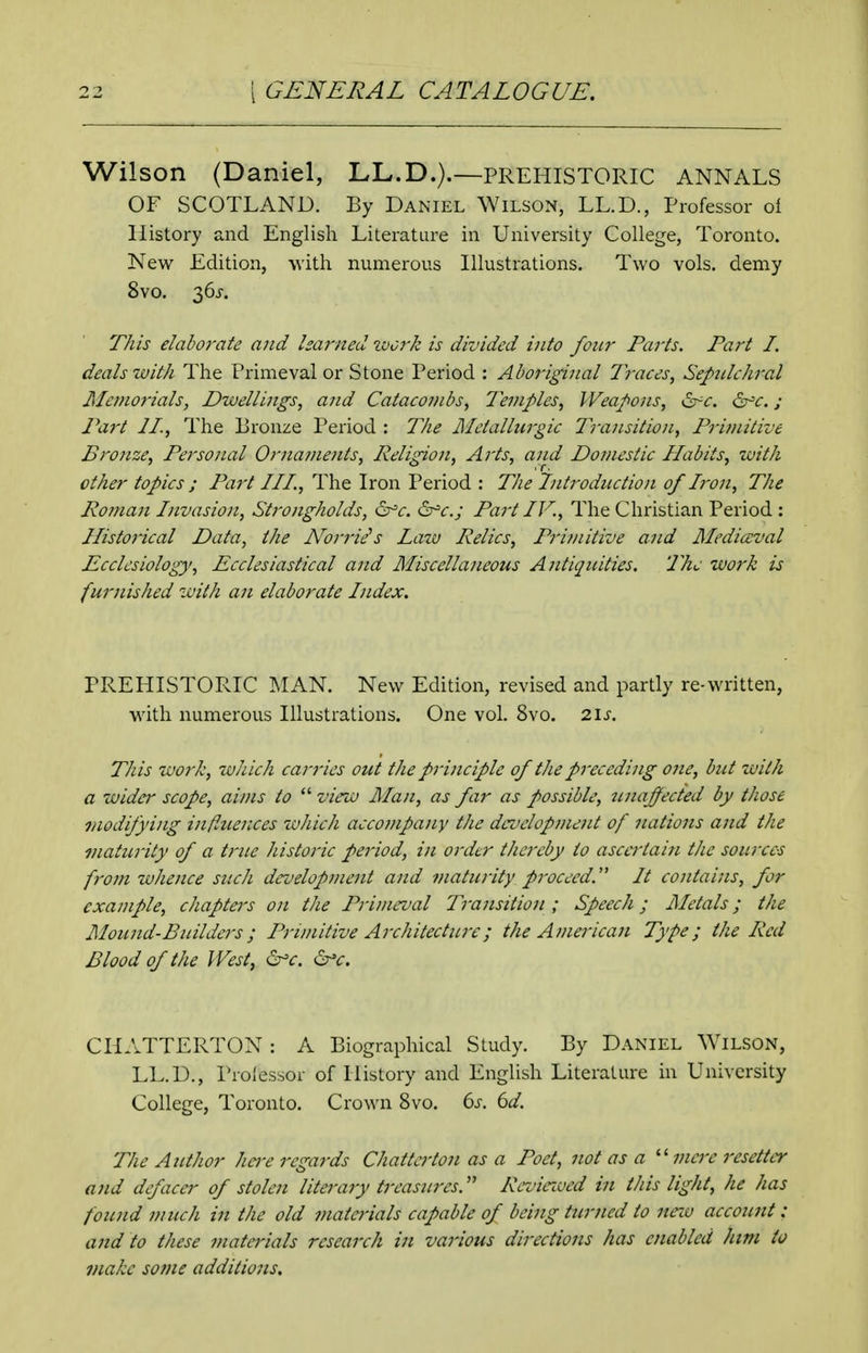 Wilson (Daniel, LL.D.).—prehistoric ANNALS OF SCOTLAND. By Daniel Wilson, LL.D., Professor ol History and English Literature in University College, Toronto. New Edition, Avith numerous Illustrations. Two vols, demy 8vo, 36j-. This elaborate and learned ivcrk is divided into four Parts. Part I. deals with The Primeval or Stone Period : Aboriginal Traces, Sepidchr^l Memorials, Dwellings, and Catacombs, Temples, Weapons, ^c. ^c.; Part 21., The Bronze Period : The Metallurgic Transition, Pritnitive Bronze, Personal Ornatnejits, Religion, A]-ts, and Domestic Habits, with other topics ; Part III., The Iron Period : The Tntroductio)i of L'on, The Ro7nan Invasion, Strongholds, ^c. &r=c.; Part IV., The Christian Period : Historical Data, the Norrie^s Law Relics, Primitive and Mediaeval Ecclesiology, Ecclesiastical and Miscellaneous Antiquities. The work is furnished with an elaborate Index. PREHISTORIC MAN. New Edition, revised and partly re-written, with numerous Illustrations. One vol. 8vo. 2.1s. This work, zuhich carries out the principle of the preceding one, but with a wider scope, aims to  view Man, as far as possible, unaffected by those modifying influer„ces which accompany the development of nations and the maturity of a true historic period, in order thereby to ascertain the sources from whence such development and maturity proceed.' It contains, for example, chapters on the Primeval Trajisiiion; Speech; Metals; the Mound-Builders; Primitive Architecttn-e; the Americaii Type; the Red Blood of the West, ^c. ^c. CHATTERTON: A Biographical Study. By Daniel Wilson, LL.D., Proj'essor of History and English Literature in University College, Toronto. Crown 8vo. 6^-. 6i/. The Author hej-e regards Chatta'ton as a Poet, not as a mere resetter and defacer of stolen literary treasures. Reviciued in this light, he has foicnd much in the old materials capable of being turned to nnu account : and to these materials research iii various directions has enabled him to make some additions.